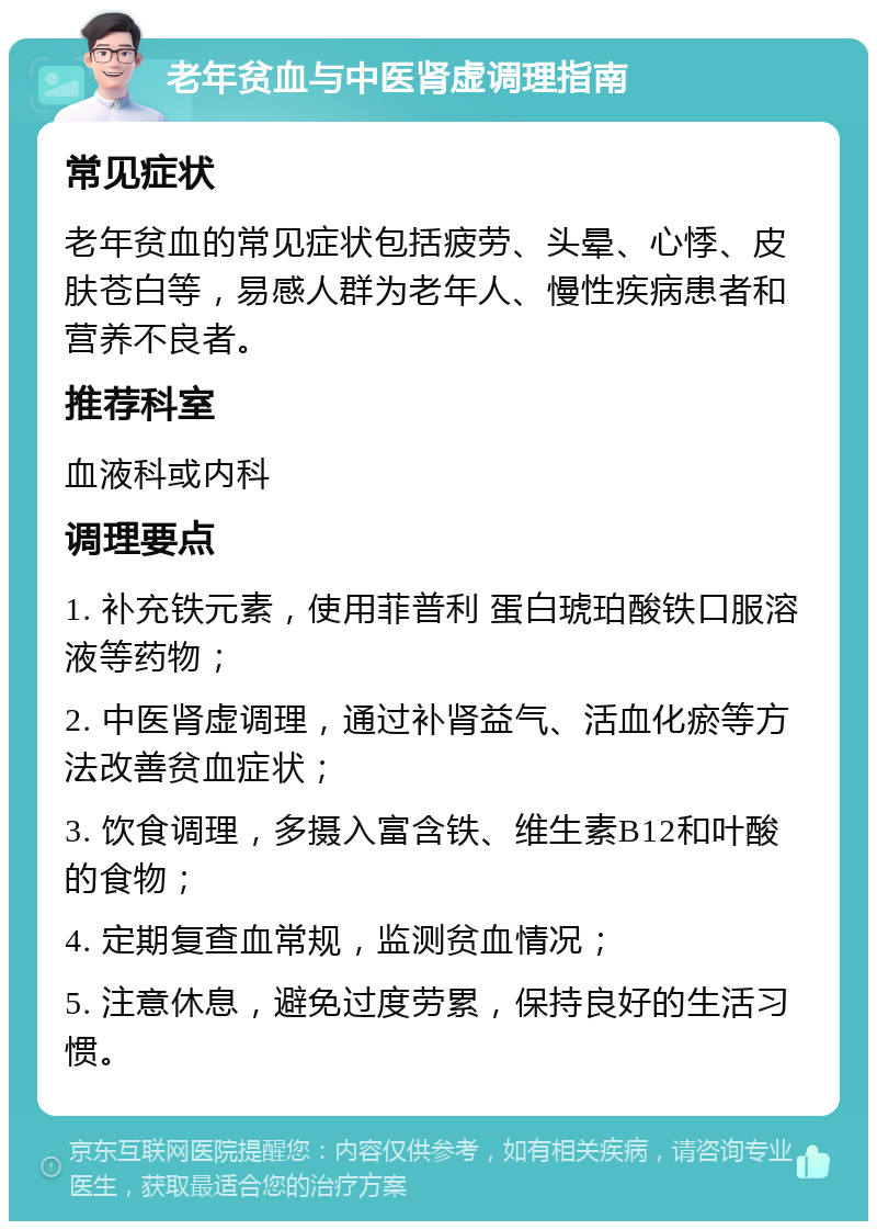 老年贫血与中医肾虚调理指南 常见症状 老年贫血的常见症状包括疲劳、头晕、心悸、皮肤苍白等，易感人群为老年人、慢性疾病患者和营养不良者。 推荐科室 血液科或内科 调理要点 1. 补充铁元素，使用菲普利 蛋白琥珀酸铁口服溶液等药物； 2. 中医肾虚调理，通过补肾益气、活血化瘀等方法改善贫血症状； 3. 饮食调理，多摄入富含铁、维生素B12和叶酸的食物； 4. 定期复查血常规，监测贫血情况； 5. 注意休息，避免过度劳累，保持良好的生活习惯。