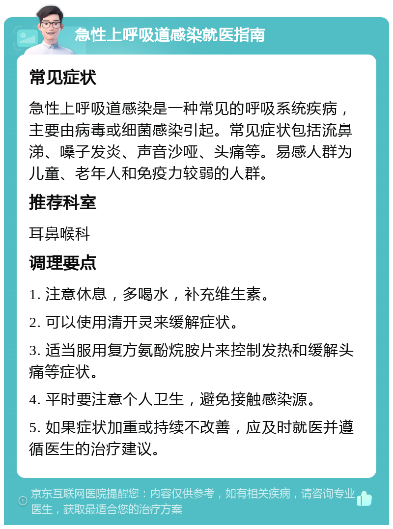 急性上呼吸道感染就医指南 常见症状 急性上呼吸道感染是一种常见的呼吸系统疾病，主要由病毒或细菌感染引起。常见症状包括流鼻涕、嗓子发炎、声音沙哑、头痛等。易感人群为儿童、老年人和免疫力较弱的人群。 推荐科室 耳鼻喉科 调理要点 1. 注意休息，多喝水，补充维生素。 2. 可以使用清开灵来缓解症状。 3. 适当服用复方氨酚烷胺片来控制发热和缓解头痛等症状。 4. 平时要注意个人卫生，避免接触感染源。 5. 如果症状加重或持续不改善，应及时就医并遵循医生的治疗建议。