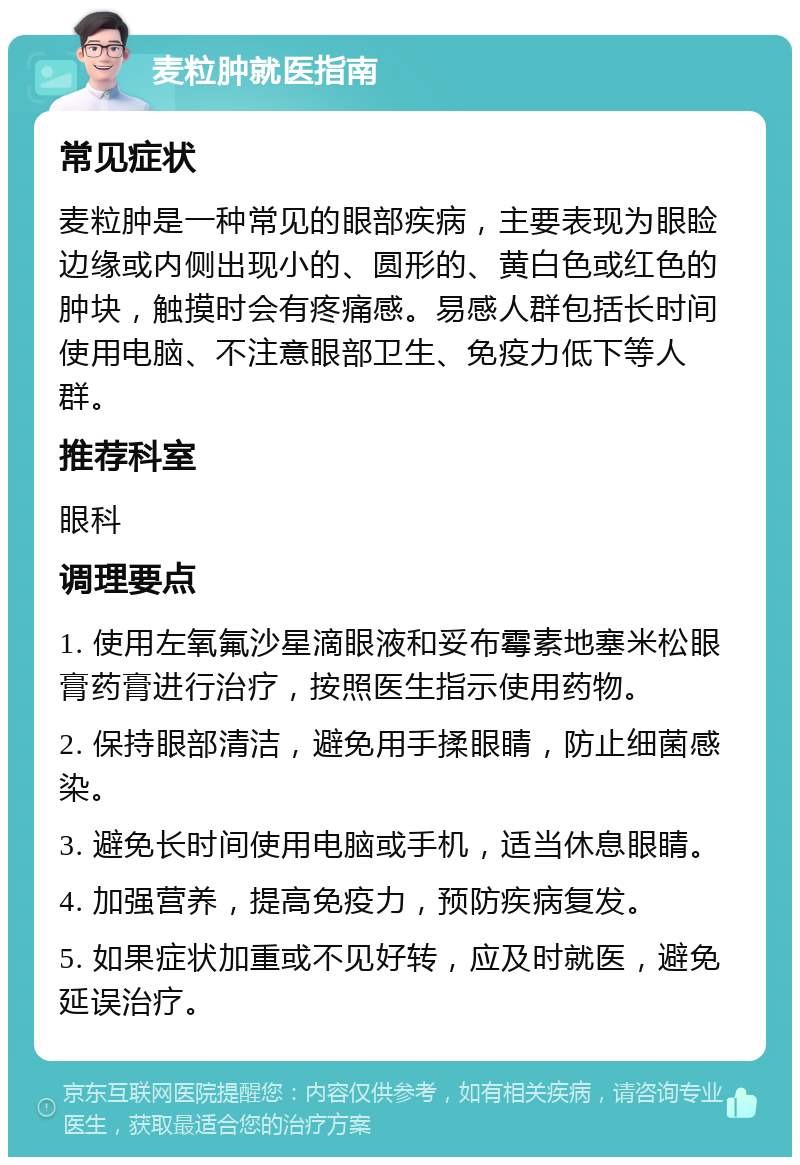 麦粒肿就医指南 常见症状 麦粒肿是一种常见的眼部疾病，主要表现为眼睑边缘或内侧出现小的、圆形的、黄白色或红色的肿块，触摸时会有疼痛感。易感人群包括长时间使用电脑、不注意眼部卫生、免疫力低下等人群。 推荐科室 眼科 调理要点 1. 使用左氧氟沙星滴眼液和妥布霉素地塞米松眼膏药膏进行治疗，按照医生指示使用药物。 2. 保持眼部清洁，避免用手揉眼睛，防止细菌感染。 3. 避免长时间使用电脑或手机，适当休息眼睛。 4. 加强营养，提高免疫力，预防疾病复发。 5. 如果症状加重或不见好转，应及时就医，避免延误治疗。