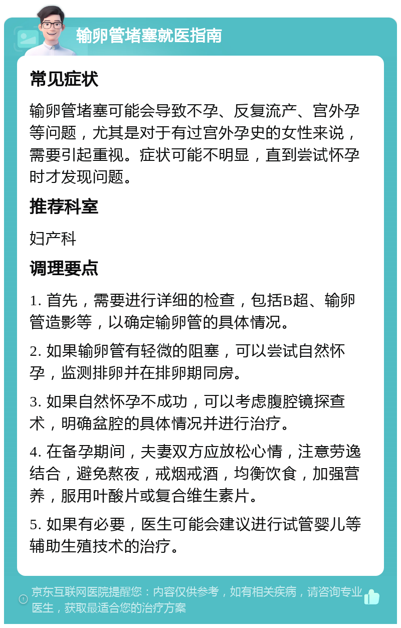 输卵管堵塞就医指南 常见症状 输卵管堵塞可能会导致不孕、反复流产、宫外孕等问题，尤其是对于有过宫外孕史的女性来说，需要引起重视。症状可能不明显，直到尝试怀孕时才发现问题。 推荐科室 妇产科 调理要点 1. 首先，需要进行详细的检查，包括B超、输卵管造影等，以确定输卵管的具体情况。 2. 如果输卵管有轻微的阻塞，可以尝试自然怀孕，监测排卵并在排卵期同房。 3. 如果自然怀孕不成功，可以考虑腹腔镜探查术，明确盆腔的具体情况并进行治疗。 4. 在备孕期间，夫妻双方应放松心情，注意劳逸结合，避免熬夜，戒烟戒酒，均衡饮食，加强营养，服用叶酸片或复合维生素片。 5. 如果有必要，医生可能会建议进行试管婴儿等辅助生殖技术的治疗。