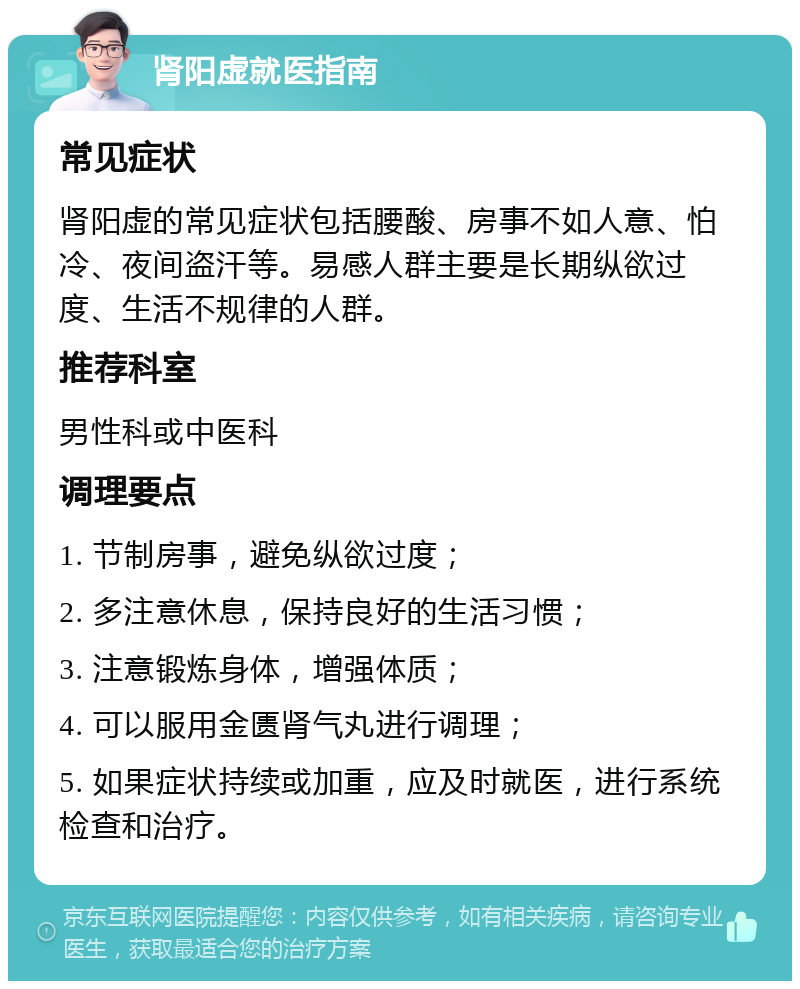 肾阳虚就医指南 常见症状 肾阳虚的常见症状包括腰酸、房事不如人意、怕冷、夜间盗汗等。易感人群主要是长期纵欲过度、生活不规律的人群。 推荐科室 男性科或中医科 调理要点 1. 节制房事，避免纵欲过度； 2. 多注意休息，保持良好的生活习惯； 3. 注意锻炼身体，增强体质； 4. 可以服用金匮肾气丸进行调理； 5. 如果症状持续或加重，应及时就医，进行系统检查和治疗。