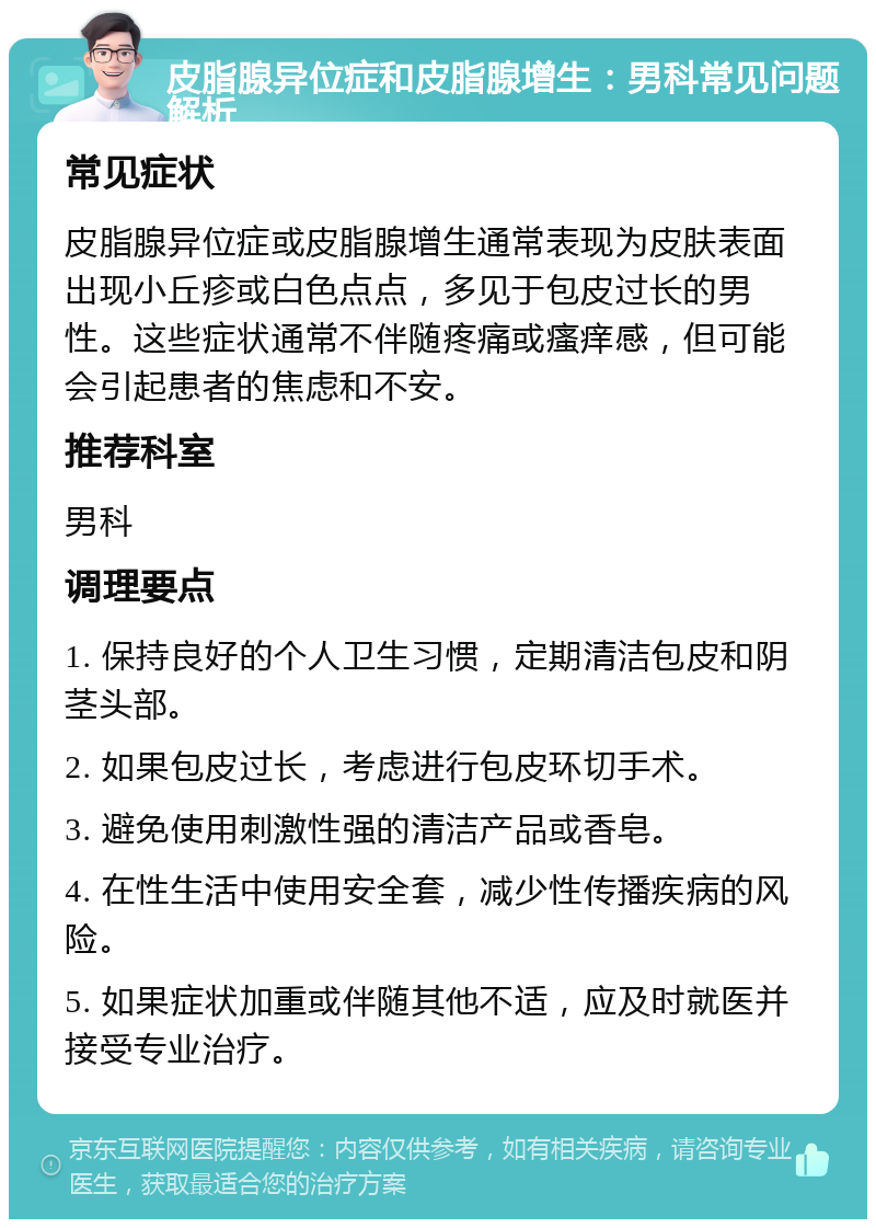 皮脂腺异位症和皮脂腺增生：男科常见问题解析 常见症状 皮脂腺异位症或皮脂腺增生通常表现为皮肤表面出现小丘疹或白色点点，多见于包皮过长的男性。这些症状通常不伴随疼痛或瘙痒感，但可能会引起患者的焦虑和不安。 推荐科室 男科 调理要点 1. 保持良好的个人卫生习惯，定期清洁包皮和阴茎头部。 2. 如果包皮过长，考虑进行包皮环切手术。 3. 避免使用刺激性强的清洁产品或香皂。 4. 在性生活中使用安全套，减少性传播疾病的风险。 5. 如果症状加重或伴随其他不适，应及时就医并接受专业治疗。