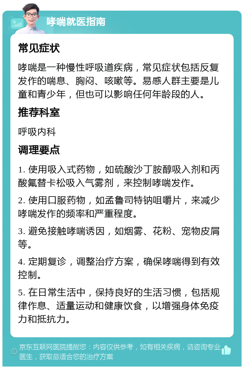 哮喘就医指南 常见症状 哮喘是一种慢性呼吸道疾病，常见症状包括反复发作的喘息、胸闷、咳嗽等。易感人群主要是儿童和青少年，但也可以影响任何年龄段的人。 推荐科室 呼吸内科 调理要点 1. 使用吸入式药物，如硫酸沙丁胺醇吸入剂和丙酸氟替卡松吸入气雾剂，来控制哮喘发作。 2. 使用口服药物，如孟鲁司特钠咀嚼片，来减少哮喘发作的频率和严重程度。 3. 避免接触哮喘诱因，如烟雾、花粉、宠物皮屑等。 4. 定期复诊，调整治疗方案，确保哮喘得到有效控制。 5. 在日常生活中，保持良好的生活习惯，包括规律作息、适量运动和健康饮食，以增强身体免疫力和抵抗力。