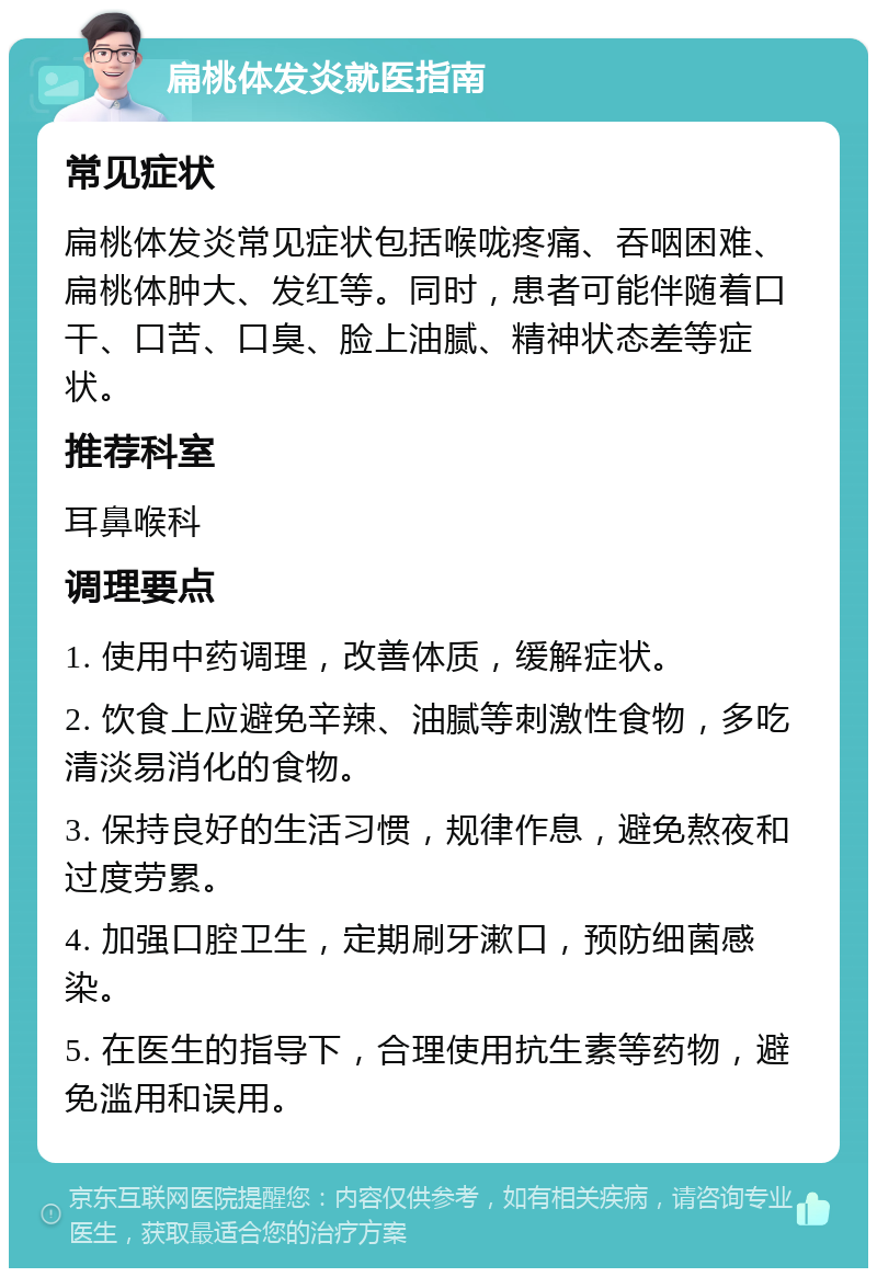 扁桃体发炎就医指南 常见症状 扁桃体发炎常见症状包括喉咙疼痛、吞咽困难、扁桃体肿大、发红等。同时，患者可能伴随着口干、口苦、口臭、脸上油腻、精神状态差等症状。 推荐科室 耳鼻喉科 调理要点 1. 使用中药调理，改善体质，缓解症状。 2. 饮食上应避免辛辣、油腻等刺激性食物，多吃清淡易消化的食物。 3. 保持良好的生活习惯，规律作息，避免熬夜和过度劳累。 4. 加强口腔卫生，定期刷牙漱口，预防细菌感染。 5. 在医生的指导下，合理使用抗生素等药物，避免滥用和误用。