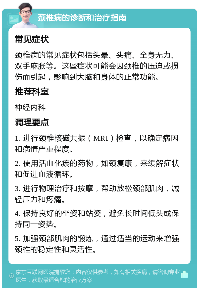 颈椎病的诊断和治疗指南 常见症状 颈椎病的常见症状包括头晕、头痛、全身无力、双手麻胀等。这些症状可能会因颈椎的压迫或损伤而引起，影响到大脑和身体的正常功能。 推荐科室 神经内科 调理要点 1. 进行颈椎核磁共振（MRI）检查，以确定病因和病情严重程度。 2. 使用活血化瘀的药物，如颈复康，来缓解症状和促进血液循环。 3. 进行物理治疗和按摩，帮助放松颈部肌肉，减轻压力和疼痛。 4. 保持良好的坐姿和站姿，避免长时间低头或保持同一姿势。 5. 加强颈部肌肉的锻炼，通过适当的运动来增强颈椎的稳定性和灵活性。