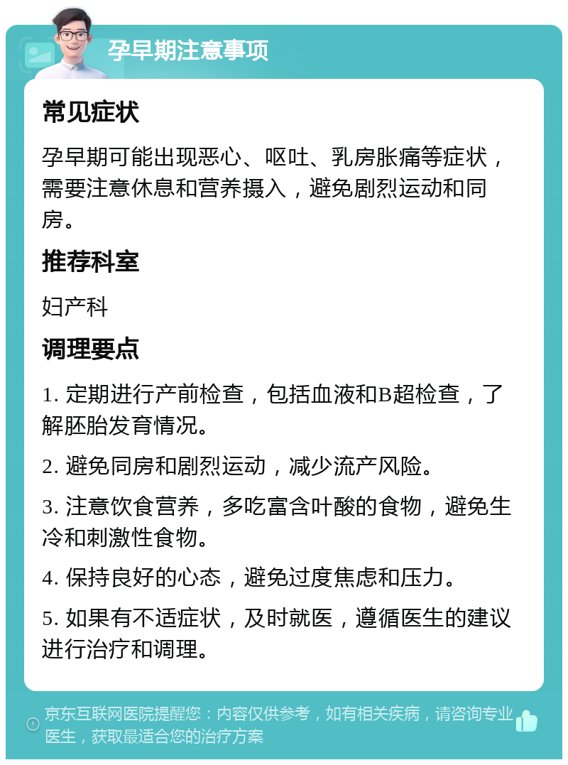 孕早期注意事项 常见症状 孕早期可能出现恶心、呕吐、乳房胀痛等症状，需要注意休息和营养摄入，避免剧烈运动和同房。 推荐科室 妇产科 调理要点 1. 定期进行产前检查，包括血液和B超检查，了解胚胎发育情况。 2. 避免同房和剧烈运动，减少流产风险。 3. 注意饮食营养，多吃富含叶酸的食物，避免生冷和刺激性食物。 4. 保持良好的心态，避免过度焦虑和压力。 5. 如果有不适症状，及时就医，遵循医生的建议进行治疗和调理。