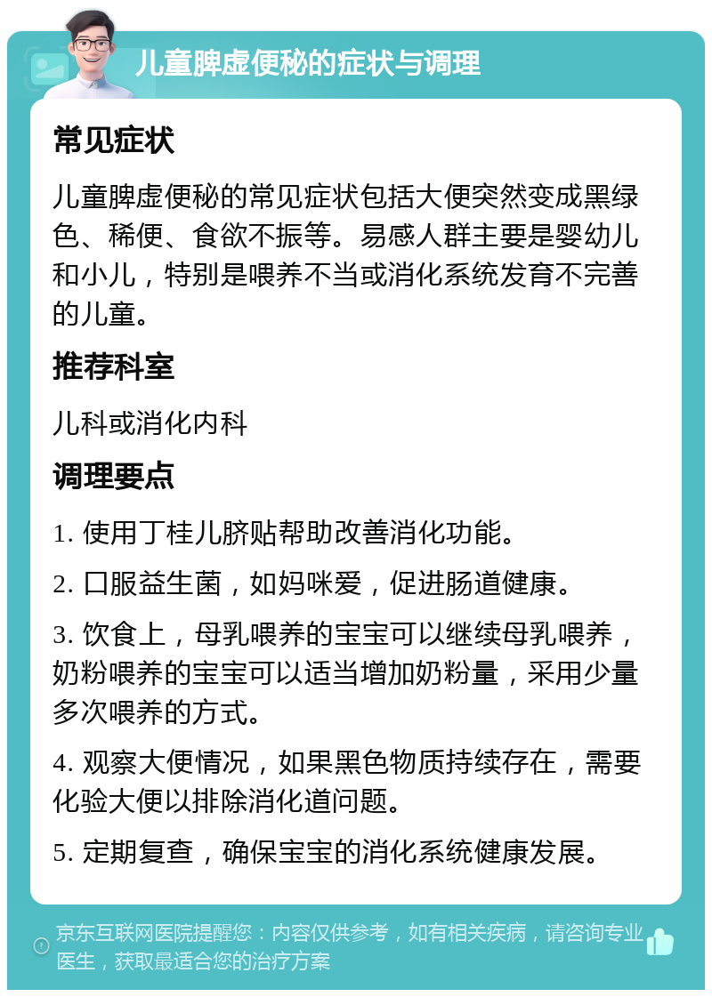 儿童脾虚便秘的症状与调理 常见症状 儿童脾虚便秘的常见症状包括大便突然变成黑绿色、稀便、食欲不振等。易感人群主要是婴幼儿和小儿，特别是喂养不当或消化系统发育不完善的儿童。 推荐科室 儿科或消化内科 调理要点 1. 使用丁桂儿脐贴帮助改善消化功能。 2. 口服益生菌，如妈咪爱，促进肠道健康。 3. 饮食上，母乳喂养的宝宝可以继续母乳喂养，奶粉喂养的宝宝可以适当增加奶粉量，采用少量多次喂养的方式。 4. 观察大便情况，如果黑色物质持续存在，需要化验大便以排除消化道问题。 5. 定期复查，确保宝宝的消化系统健康发展。