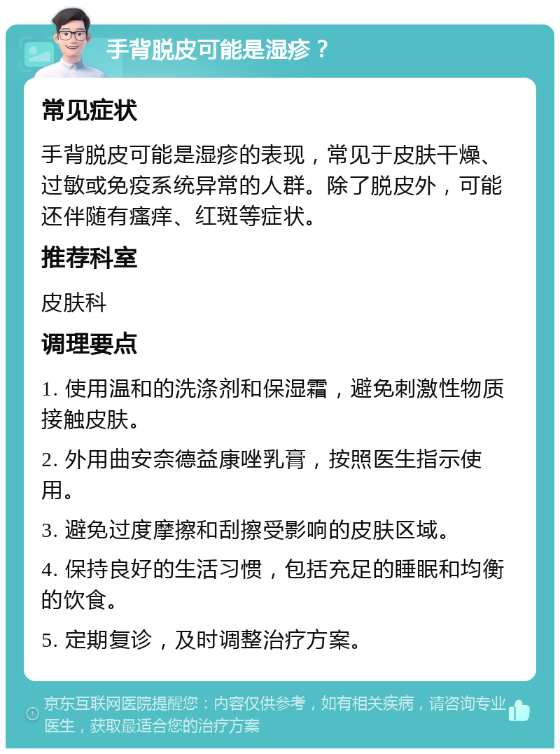 手背脱皮可能是湿疹？ 常见症状 手背脱皮可能是湿疹的表现，常见于皮肤干燥、过敏或免疫系统异常的人群。除了脱皮外，可能还伴随有瘙痒、红斑等症状。 推荐科室 皮肤科 调理要点 1. 使用温和的洗涤剂和保湿霜，避免刺激性物质接触皮肤。 2. 外用曲安奈德益康唑乳膏，按照医生指示使用。 3. 避免过度摩擦和刮擦受影响的皮肤区域。 4. 保持良好的生活习惯，包括充足的睡眠和均衡的饮食。 5. 定期复诊，及时调整治疗方案。