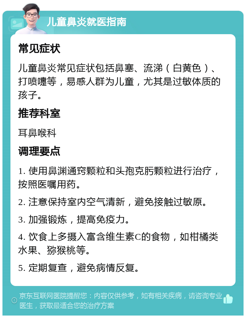 儿童鼻炎就医指南 常见症状 儿童鼻炎常见症状包括鼻塞、流涕（白黄色）、打喷嚏等，易感人群为儿童，尤其是过敏体质的孩子。 推荐科室 耳鼻喉科 调理要点 1. 使用鼻渊通窍颗粒和头孢克肟颗粒进行治疗，按照医嘱用药。 2. 注意保持室内空气清新，避免接触过敏原。 3. 加强锻炼，提高免疫力。 4. 饮食上多摄入富含维生素C的食物，如柑橘类水果、猕猴桃等。 5. 定期复查，避免病情反复。