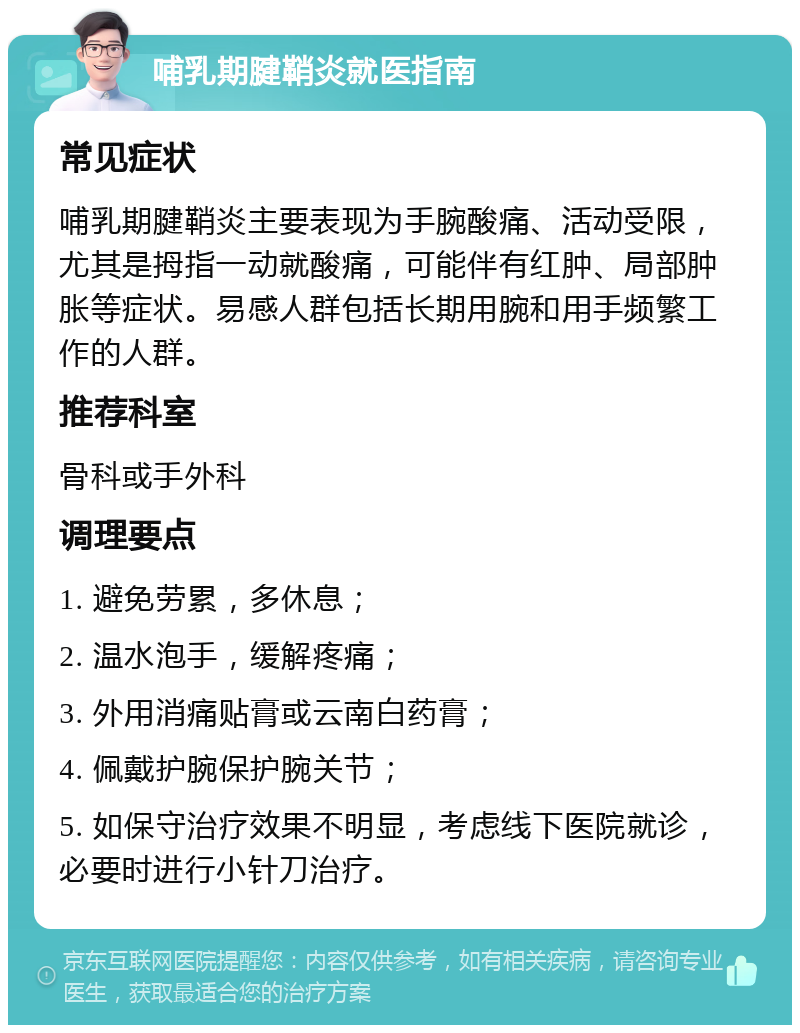 哺乳期腱鞘炎就医指南 常见症状 哺乳期腱鞘炎主要表现为手腕酸痛、活动受限，尤其是拇指一动就酸痛，可能伴有红肿、局部肿胀等症状。易感人群包括长期用腕和用手频繁工作的人群。 推荐科室 骨科或手外科 调理要点 1. 避免劳累，多休息； 2. 温水泡手，缓解疼痛； 3. 外用消痛贴膏或云南白药膏； 4. 佩戴护腕保护腕关节； 5. 如保守治疗效果不明显，考虑线下医院就诊，必要时进行小针刀治疗。