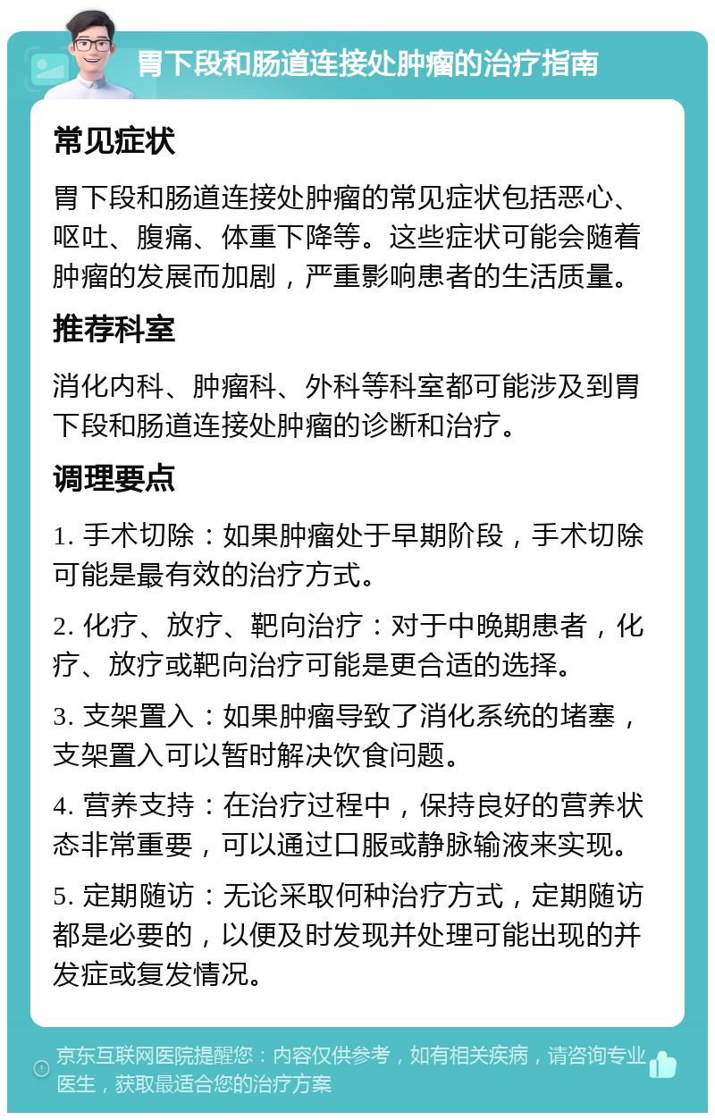 胃下段和肠道连接处肿瘤的治疗指南 常见症状 胃下段和肠道连接处肿瘤的常见症状包括恶心、呕吐、腹痛、体重下降等。这些症状可能会随着肿瘤的发展而加剧，严重影响患者的生活质量。 推荐科室 消化内科、肿瘤科、外科等科室都可能涉及到胃下段和肠道连接处肿瘤的诊断和治疗。 调理要点 1. 手术切除：如果肿瘤处于早期阶段，手术切除可能是最有效的治疗方式。 2. 化疗、放疗、靶向治疗：对于中晚期患者，化疗、放疗或靶向治疗可能是更合适的选择。 3. 支架置入：如果肿瘤导致了消化系统的堵塞，支架置入可以暂时解决饮食问题。 4. 营养支持：在治疗过程中，保持良好的营养状态非常重要，可以通过口服或静脉输液来实现。 5. 定期随访：无论采取何种治疗方式，定期随访都是必要的，以便及时发现并处理可能出现的并发症或复发情况。