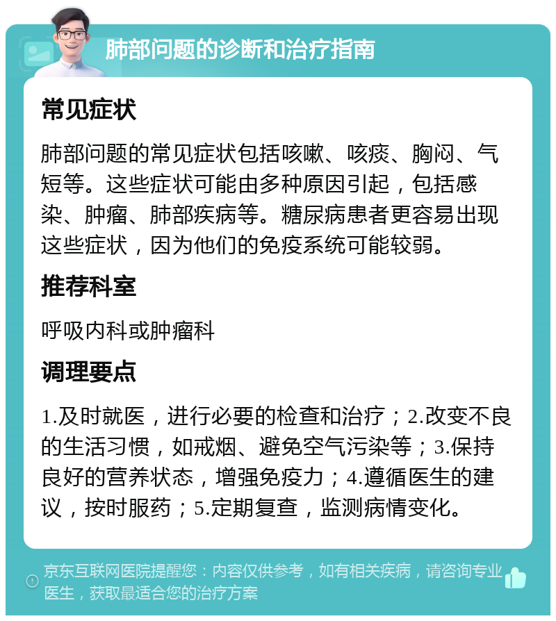 肺部问题的诊断和治疗指南 常见症状 肺部问题的常见症状包括咳嗽、咳痰、胸闷、气短等。这些症状可能由多种原因引起，包括感染、肿瘤、肺部疾病等。糖尿病患者更容易出现这些症状，因为他们的免疫系统可能较弱。 推荐科室 呼吸内科或肿瘤科 调理要点 1.及时就医，进行必要的检查和治疗；2.改变不良的生活习惯，如戒烟、避免空气污染等；3.保持良好的营养状态，增强免疫力；4.遵循医生的建议，按时服药；5.定期复查，监测病情变化。