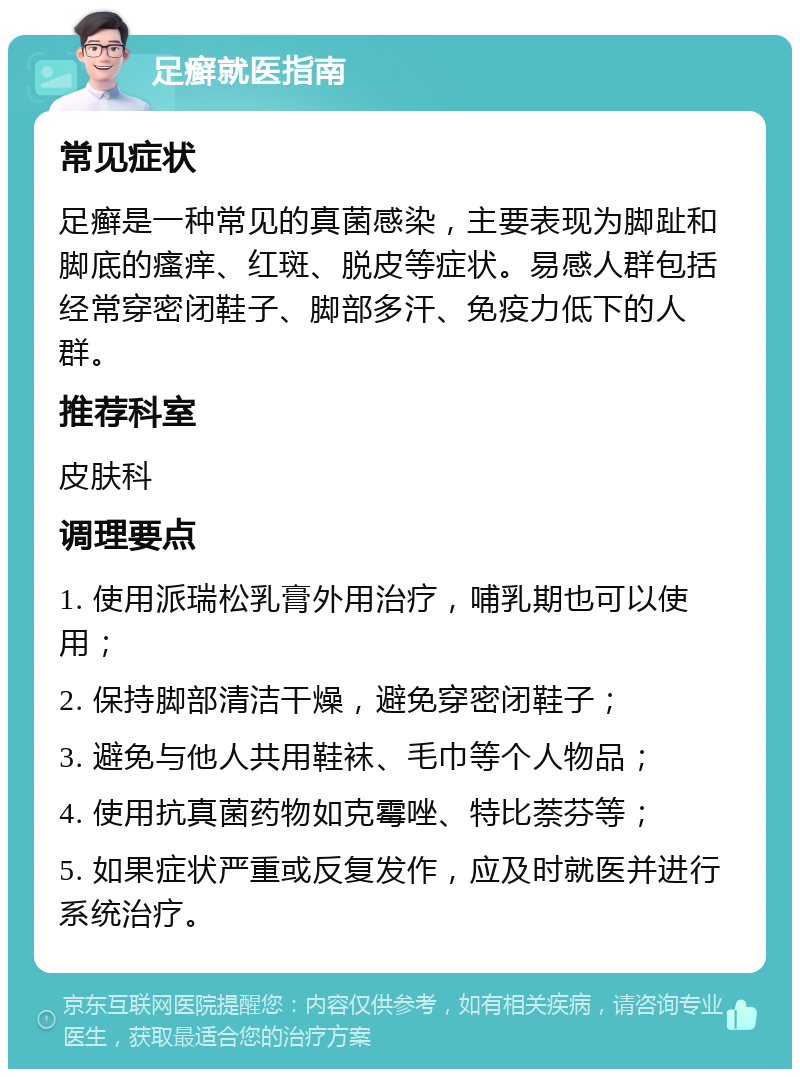 足癣就医指南 常见症状 足癣是一种常见的真菌感染，主要表现为脚趾和脚底的瘙痒、红斑、脱皮等症状。易感人群包括经常穿密闭鞋子、脚部多汗、免疫力低下的人群。 推荐科室 皮肤科 调理要点 1. 使用派瑞松乳膏外用治疗，哺乳期也可以使用； 2. 保持脚部清洁干燥，避免穿密闭鞋子； 3. 避免与他人共用鞋袜、毛巾等个人物品； 4. 使用抗真菌药物如克霉唑、特比萘芬等； 5. 如果症状严重或反复发作，应及时就医并进行系统治疗。