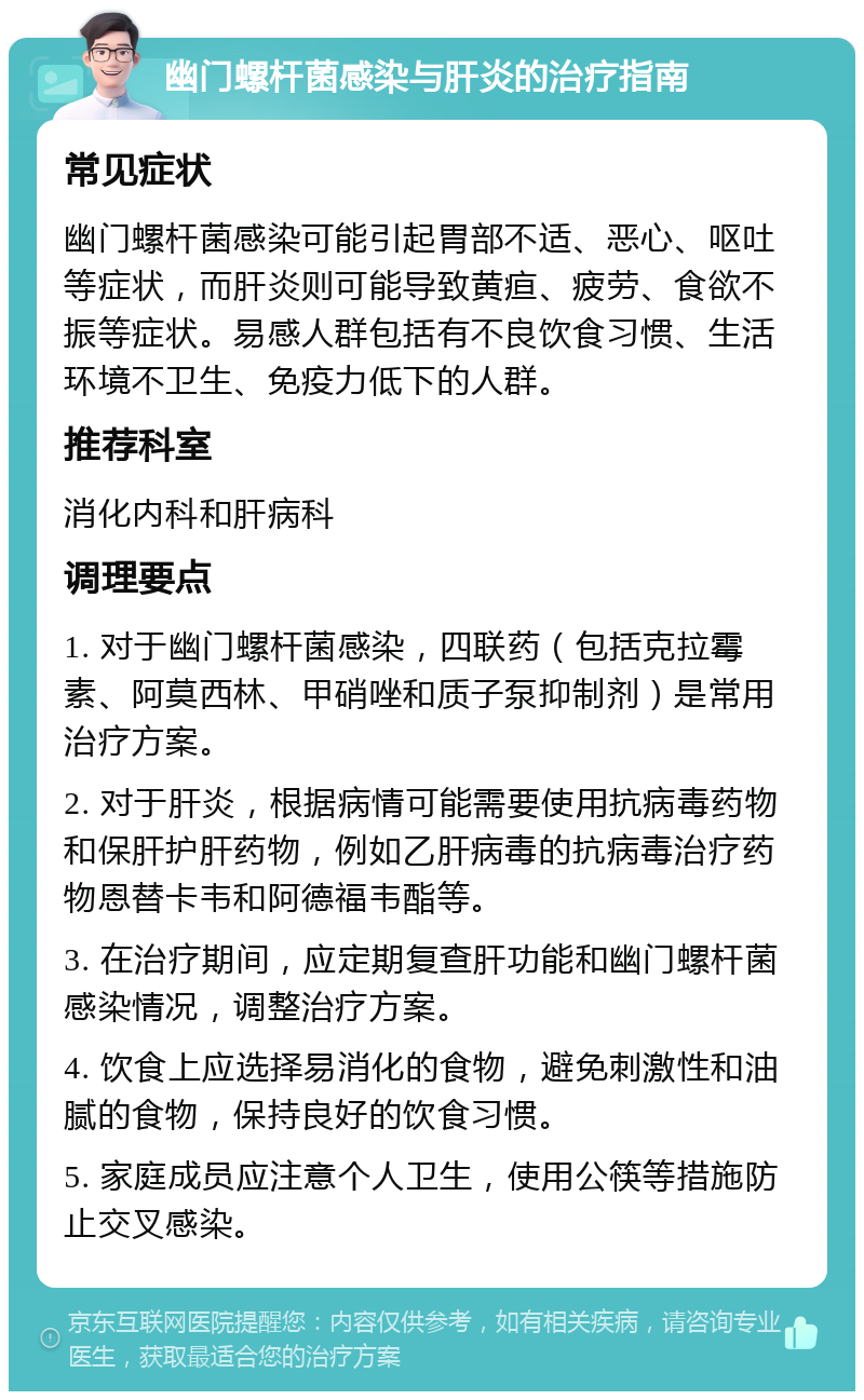 幽门螺杆菌感染与肝炎的治疗指南 常见症状 幽门螺杆菌感染可能引起胃部不适、恶心、呕吐等症状，而肝炎则可能导致黄疸、疲劳、食欲不振等症状。易感人群包括有不良饮食习惯、生活环境不卫生、免疫力低下的人群。 推荐科室 消化内科和肝病科 调理要点 1. 对于幽门螺杆菌感染，四联药（包括克拉霉素、阿莫西林、甲硝唑和质子泵抑制剂）是常用治疗方案。 2. 对于肝炎，根据病情可能需要使用抗病毒药物和保肝护肝药物，例如乙肝病毒的抗病毒治疗药物恩替卡韦和阿德福韦酯等。 3. 在治疗期间，应定期复查肝功能和幽门螺杆菌感染情况，调整治疗方案。 4. 饮食上应选择易消化的食物，避免刺激性和油腻的食物，保持良好的饮食习惯。 5. 家庭成员应注意个人卫生，使用公筷等措施防止交叉感染。