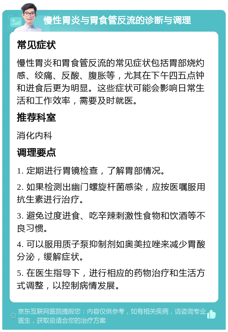 慢性胃炎与胃食管反流的诊断与调理 常见症状 慢性胃炎和胃食管反流的常见症状包括胃部烧灼感、绞痛、反酸、腹胀等，尤其在下午四五点钟和进食后更为明显。这些症状可能会影响日常生活和工作效率，需要及时就医。 推荐科室 消化内科 调理要点 1. 定期进行胃镜检查，了解胃部情况。 2. 如果检测出幽门螺旋杆菌感染，应按医嘱服用抗生素进行治疗。 3. 避免过度进食、吃辛辣刺激性食物和饮酒等不良习惯。 4. 可以服用质子泵抑制剂如奥美拉唑来减少胃酸分泌，缓解症状。 5. 在医生指导下，进行相应的药物治疗和生活方式调整，以控制病情发展。