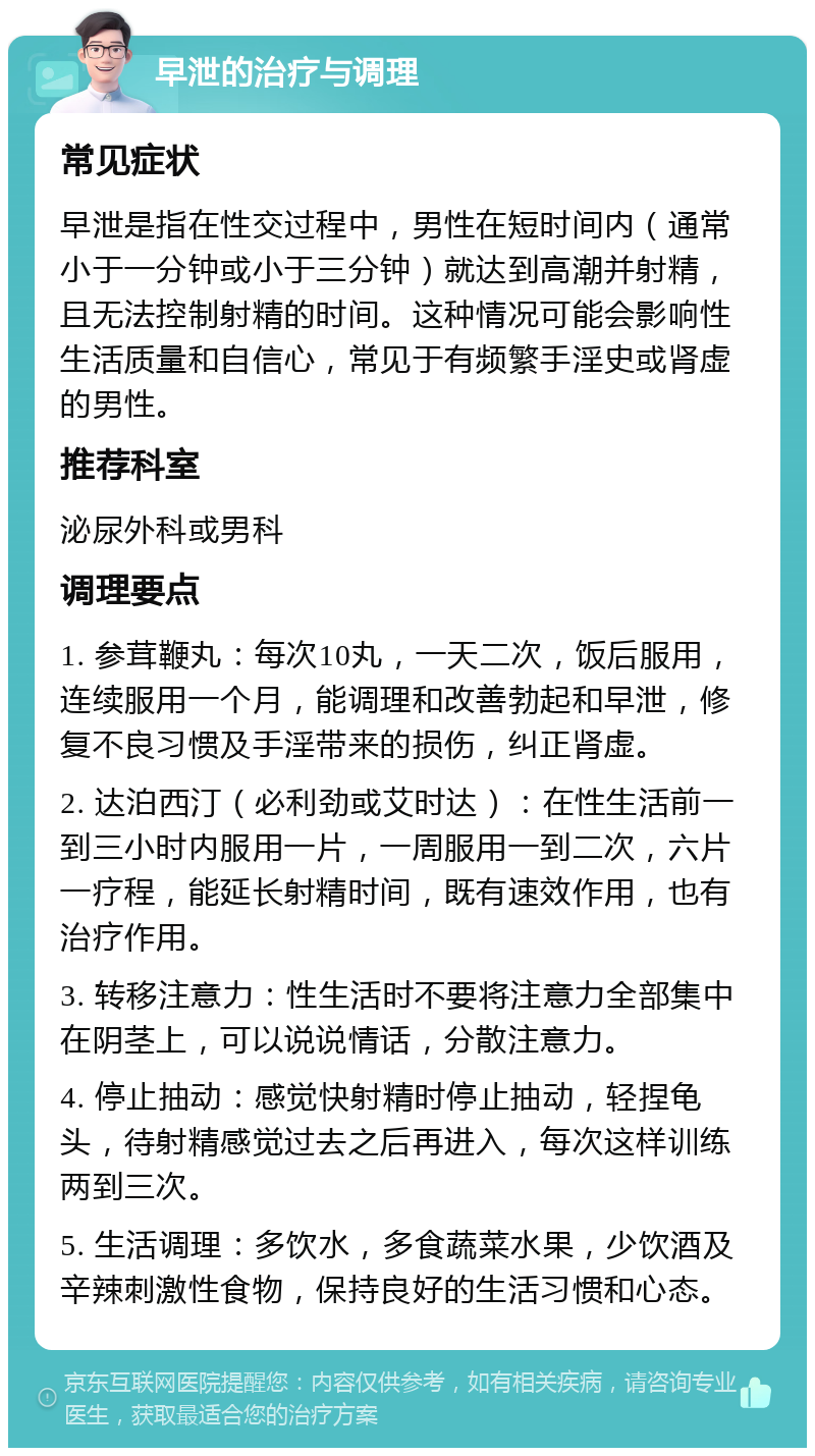 早泄的治疗与调理 常见症状 早泄是指在性交过程中，男性在短时间内（通常小于一分钟或小于三分钟）就达到高潮并射精，且无法控制射精的时间。这种情况可能会影响性生活质量和自信心，常见于有频繁手淫史或肾虚的男性。 推荐科室 泌尿外科或男科 调理要点 1. 参茸鞭丸：每次10丸，一天二次，饭后服用，连续服用一个月，能调理和改善勃起和早泄，修复不良习惯及手淫带来的损伤，纠正肾虚。 2. 达泊西汀（必利劲或艾时达）：在性生活前一到三小时内服用一片，一周服用一到二次，六片一疗程，能延长射精时间，既有速效作用，也有治疗作用。 3. 转移注意力：性生活时不要将注意力全部集中在阴茎上，可以说说情话，分散注意力。 4. 停止抽动：感觉快射精时停止抽动，轻捏龟头，待射精感觉过去之后再进入，每次这样训练两到三次。 5. 生活调理：多饮水，多食蔬菜水果，少饮酒及辛辣刺激性食物，保持良好的生活习惯和心态。