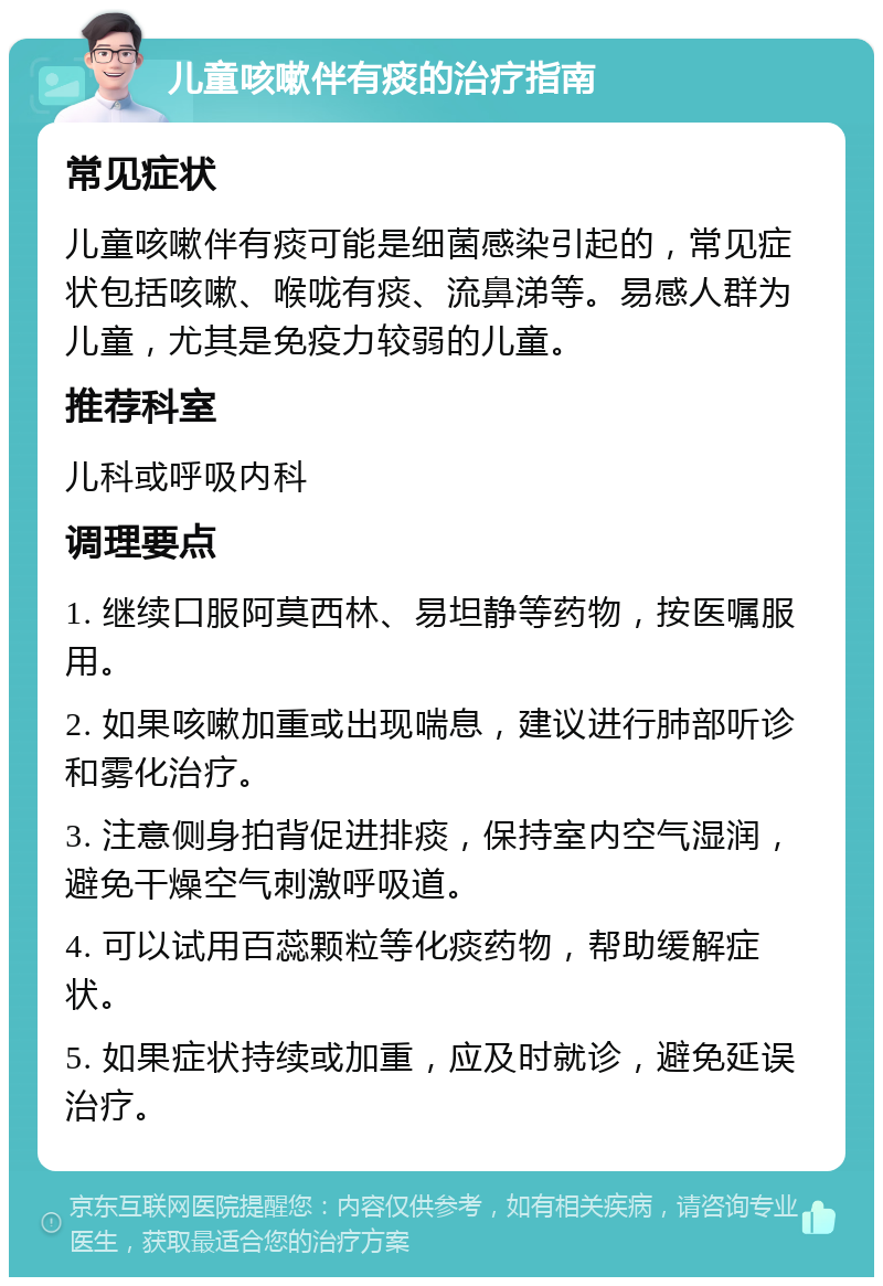 儿童咳嗽伴有痰的治疗指南 常见症状 儿童咳嗽伴有痰可能是细菌感染引起的，常见症状包括咳嗽、喉咙有痰、流鼻涕等。易感人群为儿童，尤其是免疫力较弱的儿童。 推荐科室 儿科或呼吸内科 调理要点 1. 继续口服阿莫西林、易坦静等药物，按医嘱服用。 2. 如果咳嗽加重或出现喘息，建议进行肺部听诊和雾化治疗。 3. 注意侧身拍背促进排痰，保持室内空气湿润，避免干燥空气刺激呼吸道。 4. 可以试用百蕊颗粒等化痰药物，帮助缓解症状。 5. 如果症状持续或加重，应及时就诊，避免延误治疗。