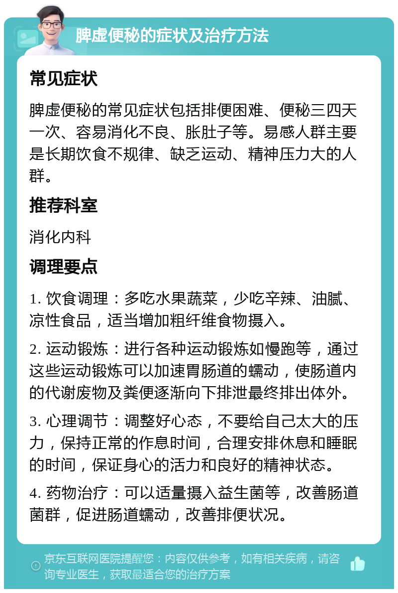 脾虚便秘的症状及治疗方法 常见症状 脾虚便秘的常见症状包括排便困难、便秘三四天一次、容易消化不良、胀肚子等。易感人群主要是长期饮食不规律、缺乏运动、精神压力大的人群。 推荐科室 消化内科 调理要点 1. 饮食调理：多吃水果蔬菜，少吃辛辣、油腻、凉性食品，适当增加粗纤维食物摄入。 2. 运动锻炼：进行各种运动锻炼如慢跑等，通过这些运动锻炼可以加速胃肠道的蠕动，使肠道内的代谢废物及粪便逐渐向下排泄最终排出体外。 3. 心理调节：调整好心态，不要给自己太大的压力，保持正常的作息时间，合理安排休息和睡眠的时间，保证身心的活力和良好的精神状态。 4. 药物治疗：可以适量摄入益生菌等，改善肠道菌群，促进肠道蠕动，改善排便状况。