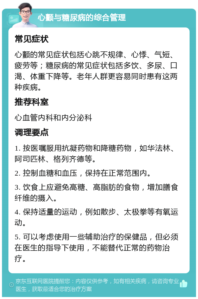 心颤与糖尿病的综合管理 常见症状 心颤的常见症状包括心跳不规律、心悸、气短、疲劳等；糖尿病的常见症状包括多饮、多尿、口渴、体重下降等。老年人群更容易同时患有这两种疾病。 推荐科室 心血管内科和内分泌科 调理要点 1. 按医嘱服用抗凝药物和降糖药物，如华法林、阿司匹林、格列齐德等。 2. 控制血糖和血压，保持在正常范围内。 3. 饮食上应避免高糖、高脂肪的食物，增加膳食纤维的摄入。 4. 保持适量的运动，例如散步、太极拳等有氧运动。 5. 可以考虑使用一些辅助治疗的保健品，但必须在医生的指导下使用，不能替代正常的药物治疗。