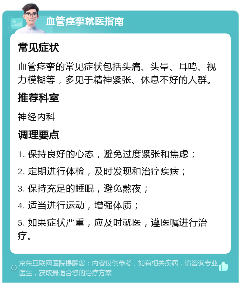 血管痉挛就医指南 常见症状 血管痉挛的常见症状包括头痛、头晕、耳鸣、视力模糊等，多见于精神紧张、休息不好的人群。 推荐科室 神经内科 调理要点 1. 保持良好的心态，避免过度紧张和焦虑； 2. 定期进行体检，及时发现和治疗疾病； 3. 保持充足的睡眠，避免熬夜； 4. 适当进行运动，增强体质； 5. 如果症状严重，应及时就医，遵医嘱进行治疗。