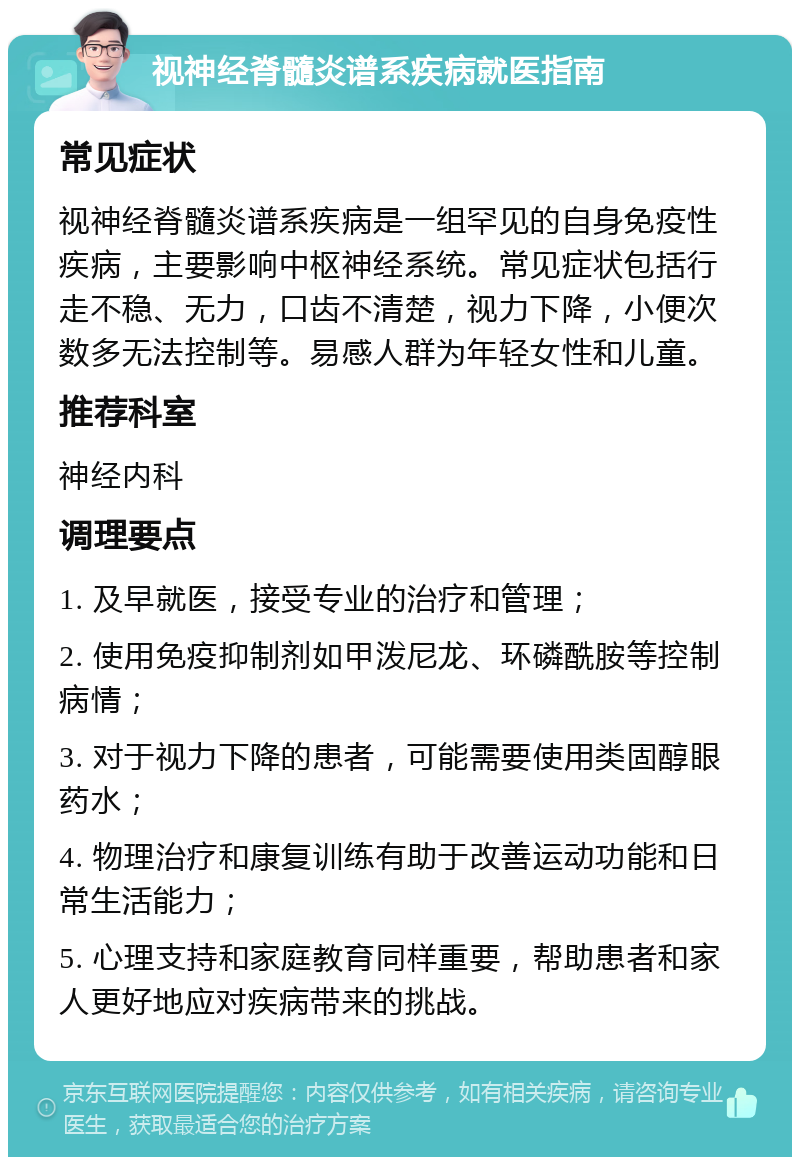 视神经脊髓炎谱系疾病就医指南 常见症状 视神经脊髓炎谱系疾病是一组罕见的自身免疫性疾病，主要影响中枢神经系统。常见症状包括行走不稳、无力，口齿不清楚，视力下降，小便次数多无法控制等。易感人群为年轻女性和儿童。 推荐科室 神经内科 调理要点 1. 及早就医，接受专业的治疗和管理； 2. 使用免疫抑制剂如甲泼尼龙、环磷酰胺等控制病情； 3. 对于视力下降的患者，可能需要使用类固醇眼药水； 4. 物理治疗和康复训练有助于改善运动功能和日常生活能力； 5. 心理支持和家庭教育同样重要，帮助患者和家人更好地应对疾病带来的挑战。