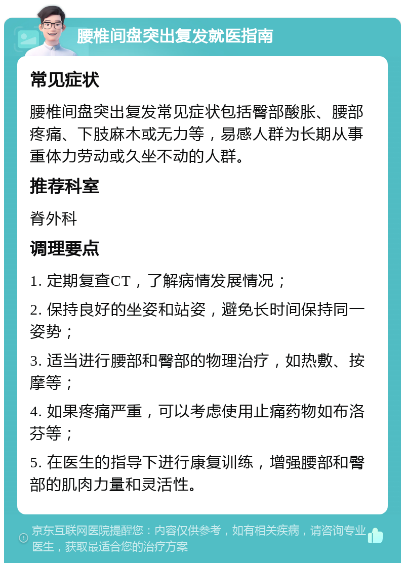 腰椎间盘突出复发就医指南 常见症状 腰椎间盘突出复发常见症状包括臀部酸胀、腰部疼痛、下肢麻木或无力等，易感人群为长期从事重体力劳动或久坐不动的人群。 推荐科室 脊外科 调理要点 1. 定期复查CT，了解病情发展情况； 2. 保持良好的坐姿和站姿，避免长时间保持同一姿势； 3. 适当进行腰部和臀部的物理治疗，如热敷、按摩等； 4. 如果疼痛严重，可以考虑使用止痛药物如布洛芬等； 5. 在医生的指导下进行康复训练，增强腰部和臀部的肌肉力量和灵活性。