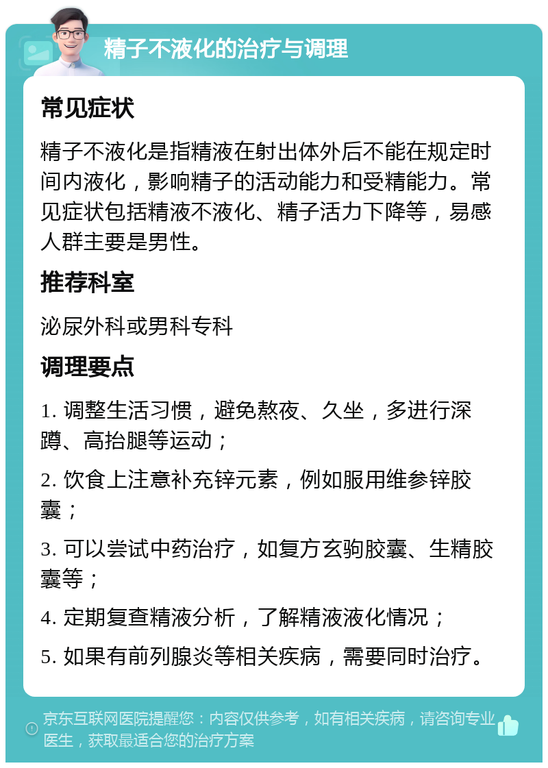 精子不液化的治疗与调理 常见症状 精子不液化是指精液在射出体外后不能在规定时间内液化，影响精子的活动能力和受精能力。常见症状包括精液不液化、精子活力下降等，易感人群主要是男性。 推荐科室 泌尿外科或男科专科 调理要点 1. 调整生活习惯，避免熬夜、久坐，多进行深蹲、高抬腿等运动； 2. 饮食上注意补充锌元素，例如服用维参锌胶囊； 3. 可以尝试中药治疗，如复方玄驹胶囊、生精胶囊等； 4. 定期复查精液分析，了解精液液化情况； 5. 如果有前列腺炎等相关疾病，需要同时治疗。