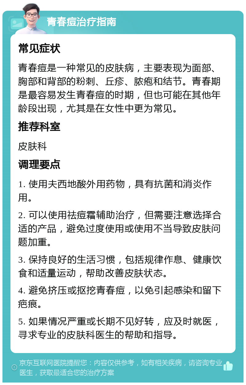 青春痘治疗指南 常见症状 青春痘是一种常见的皮肤病，主要表现为面部、胸部和背部的粉刺、丘疹、脓疱和结节。青春期是最容易发生青春痘的时期，但也可能在其他年龄段出现，尤其是在女性中更为常见。 推荐科室 皮肤科 调理要点 1. 使用夫西地酸外用药物，具有抗菌和消炎作用。 2. 可以使用祛痘霜辅助治疗，但需要注意选择合适的产品，避免过度使用或使用不当导致皮肤问题加重。 3. 保持良好的生活习惯，包括规律作息、健康饮食和适量运动，帮助改善皮肤状态。 4. 避免挤压或抠挖青春痘，以免引起感染和留下疤痕。 5. 如果情况严重或长期不见好转，应及时就医，寻求专业的皮肤科医生的帮助和指导。