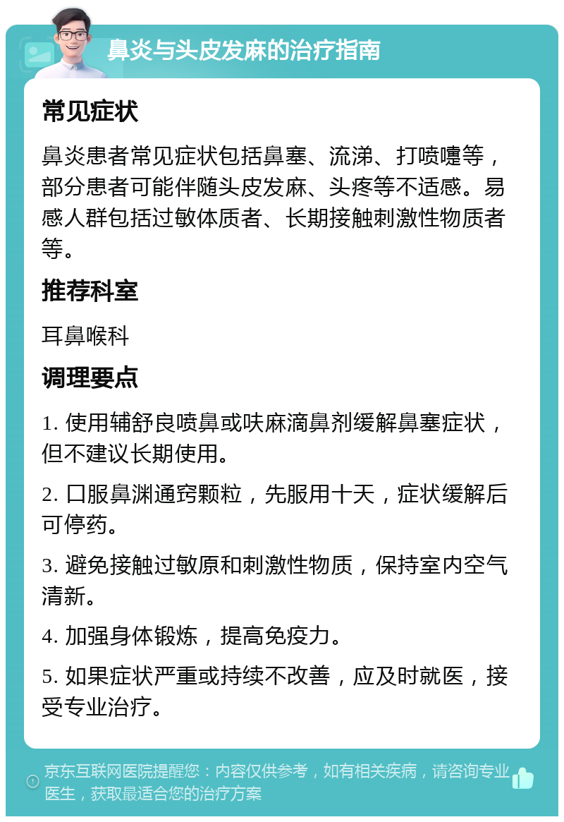 鼻炎与头皮发麻的治疗指南 常见症状 鼻炎患者常见症状包括鼻塞、流涕、打喷嚏等，部分患者可能伴随头皮发麻、头疼等不适感。易感人群包括过敏体质者、长期接触刺激性物质者等。 推荐科室 耳鼻喉科 调理要点 1. 使用辅舒良喷鼻或呋麻滴鼻剂缓解鼻塞症状，但不建议长期使用。 2. 口服鼻渊通窍颗粒，先服用十天，症状缓解后可停药。 3. 避免接触过敏原和刺激性物质，保持室内空气清新。 4. 加强身体锻炼，提高免疫力。 5. 如果症状严重或持续不改善，应及时就医，接受专业治疗。