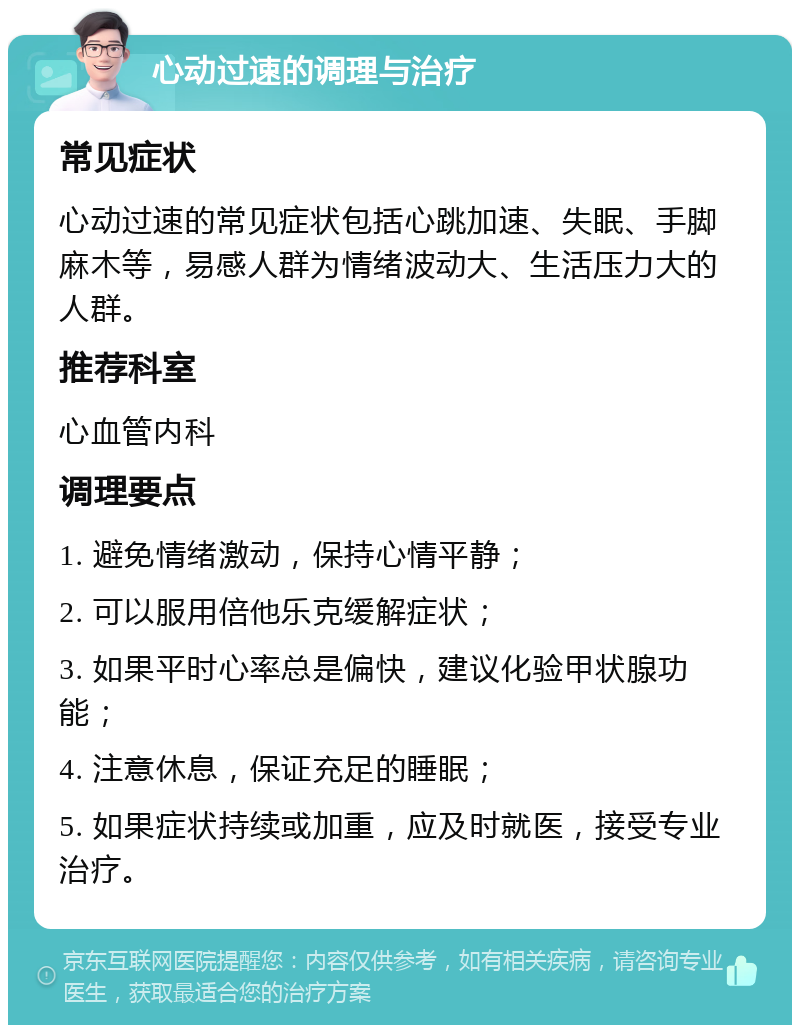 心动过速的调理与治疗 常见症状 心动过速的常见症状包括心跳加速、失眠、手脚麻木等，易感人群为情绪波动大、生活压力大的人群。 推荐科室 心血管内科 调理要点 1. 避免情绪激动，保持心情平静； 2. 可以服用倍他乐克缓解症状； 3. 如果平时心率总是偏快，建议化验甲状腺功能； 4. 注意休息，保证充足的睡眠； 5. 如果症状持续或加重，应及时就医，接受专业治疗。