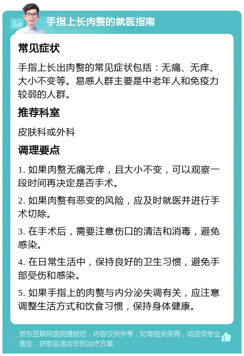 手指上长肉赘的就医指南 常见症状 手指上长出肉赘的常见症状包括：无痛、无痒、大小不变等。易感人群主要是中老年人和免疫力较弱的人群。 推荐科室 皮肤科或外科 调理要点 1. 如果肉赘无痛无痒，且大小不变，可以观察一段时间再决定是否手术。 2. 如果肉赘有恶变的风险，应及时就医并进行手术切除。 3. 在手术后，需要注意伤口的清洁和消毒，避免感染。 4. 在日常生活中，保持良好的卫生习惯，避免手部受伤和感染。 5. 如果手指上的肉赘与内分泌失调有关，应注意调整生活方式和饮食习惯，保持身体健康。