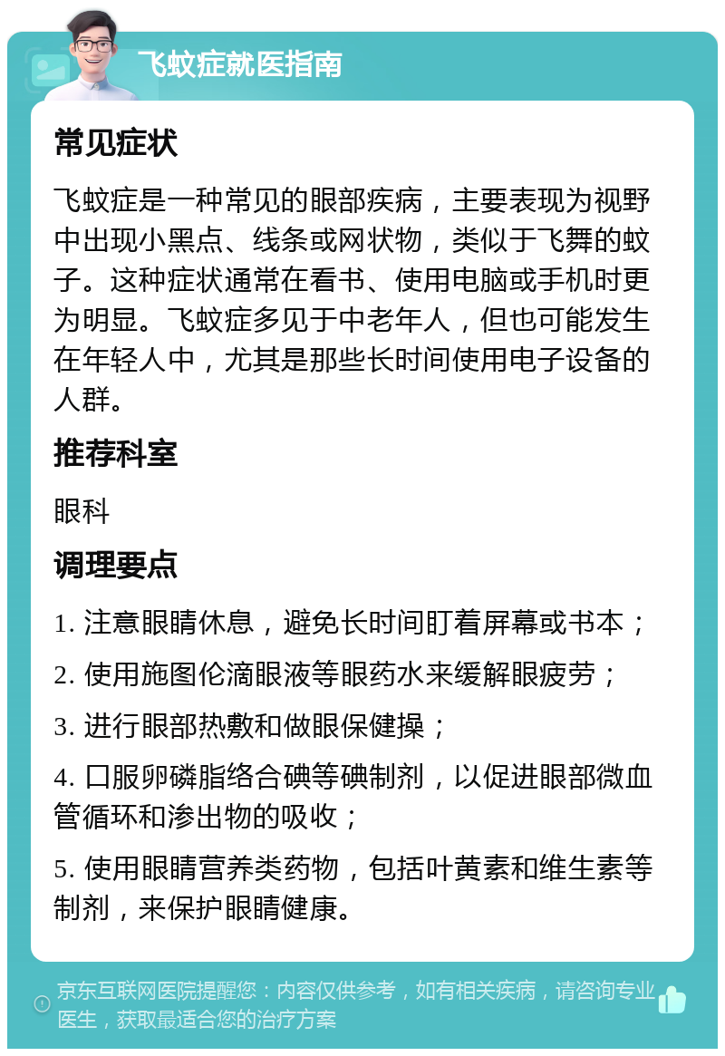 飞蚊症就医指南 常见症状 飞蚊症是一种常见的眼部疾病，主要表现为视野中出现小黑点、线条或网状物，类似于飞舞的蚊子。这种症状通常在看书、使用电脑或手机时更为明显。飞蚊症多见于中老年人，但也可能发生在年轻人中，尤其是那些长时间使用电子设备的人群。 推荐科室 眼科 调理要点 1. 注意眼睛休息，避免长时间盯着屏幕或书本； 2. 使用施图伦滴眼液等眼药水来缓解眼疲劳； 3. 进行眼部热敷和做眼保健操； 4. 口服卵磷脂络合碘等碘制剂，以促进眼部微血管循环和渗出物的吸收； 5. 使用眼睛营养类药物，包括叶黄素和维生素等制剂，来保护眼睛健康。