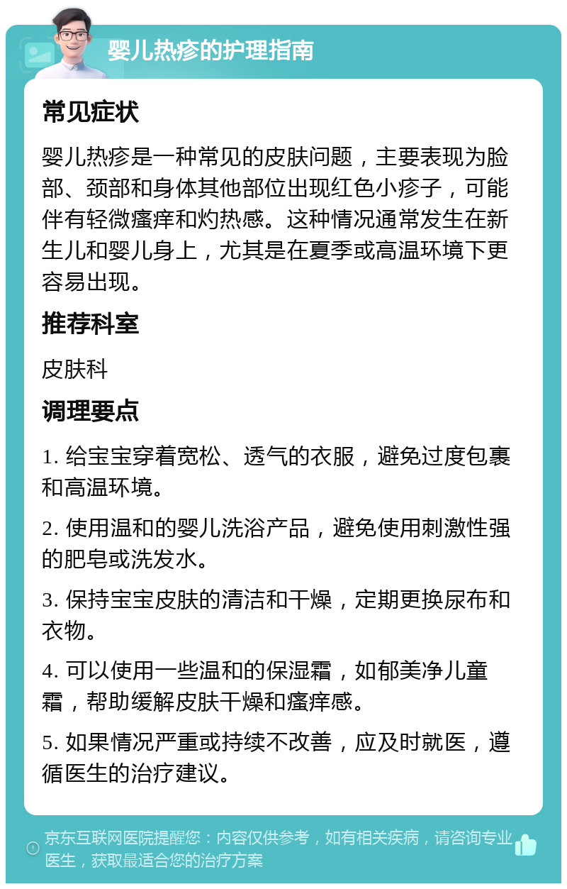 婴儿热疹的护理指南 常见症状 婴儿热疹是一种常见的皮肤问题，主要表现为脸部、颈部和身体其他部位出现红色小疹子，可能伴有轻微瘙痒和灼热感。这种情况通常发生在新生儿和婴儿身上，尤其是在夏季或高温环境下更容易出现。 推荐科室 皮肤科 调理要点 1. 给宝宝穿着宽松、透气的衣服，避免过度包裹和高温环境。 2. 使用温和的婴儿洗浴产品，避免使用刺激性强的肥皂或洗发水。 3. 保持宝宝皮肤的清洁和干燥，定期更换尿布和衣物。 4. 可以使用一些温和的保湿霜，如郁美净儿童霜，帮助缓解皮肤干燥和瘙痒感。 5. 如果情况严重或持续不改善，应及时就医，遵循医生的治疗建议。