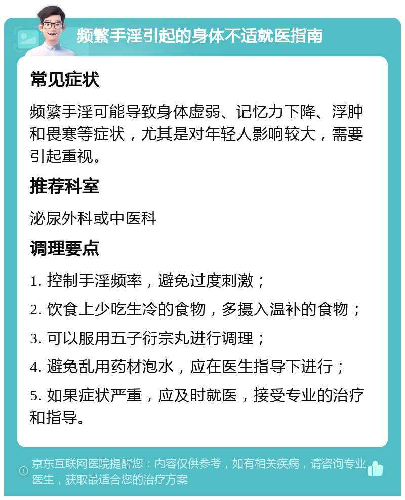 频繁手淫引起的身体不适就医指南 常见症状 频繁手淫可能导致身体虚弱、记忆力下降、浮肿和畏寒等症状，尤其是对年轻人影响较大，需要引起重视。 推荐科室 泌尿外科或中医科 调理要点 1. 控制手淫频率，避免过度刺激； 2. 饮食上少吃生冷的食物，多摄入温补的食物； 3. 可以服用五子衍宗丸进行调理； 4. 避免乱用药材泡水，应在医生指导下进行； 5. 如果症状严重，应及时就医，接受专业的治疗和指导。