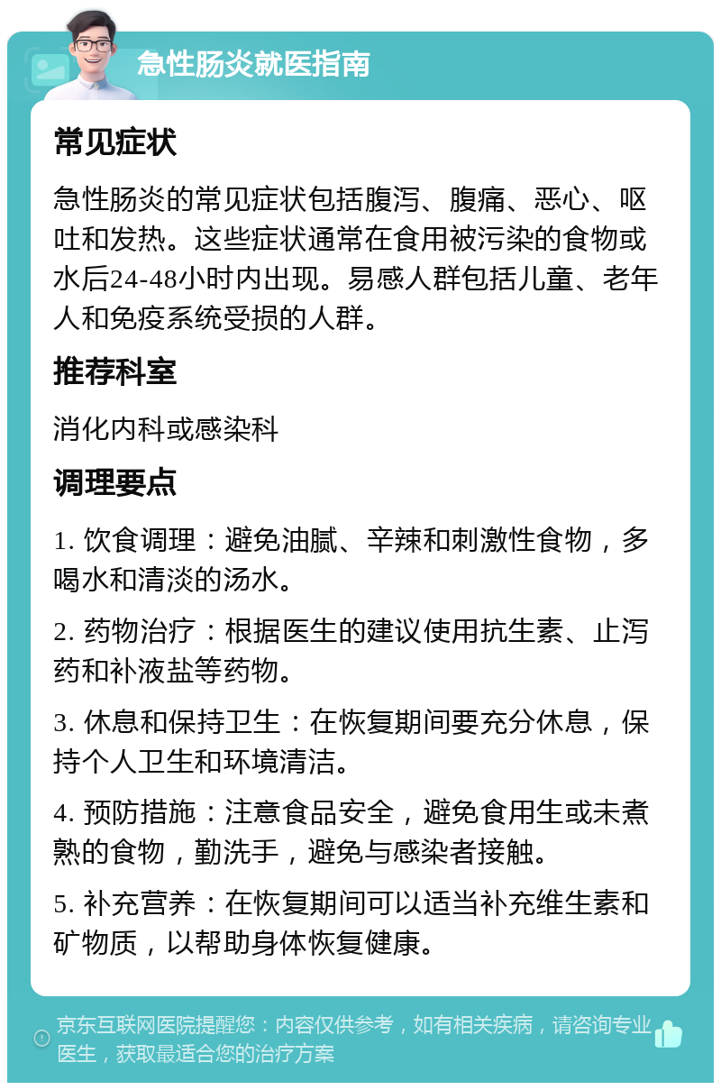 急性肠炎就医指南 常见症状 急性肠炎的常见症状包括腹泻、腹痛、恶心、呕吐和发热。这些症状通常在食用被污染的食物或水后24-48小时内出现。易感人群包括儿童、老年人和免疫系统受损的人群。 推荐科室 消化内科或感染科 调理要点 1. 饮食调理：避免油腻、辛辣和刺激性食物，多喝水和清淡的汤水。 2. 药物治疗：根据医生的建议使用抗生素、止泻药和补液盐等药物。 3. 休息和保持卫生：在恢复期间要充分休息，保持个人卫生和环境清洁。 4. 预防措施：注意食品安全，避免食用生或未煮熟的食物，勤洗手，避免与感染者接触。 5. 补充营养：在恢复期间可以适当补充维生素和矿物质，以帮助身体恢复健康。