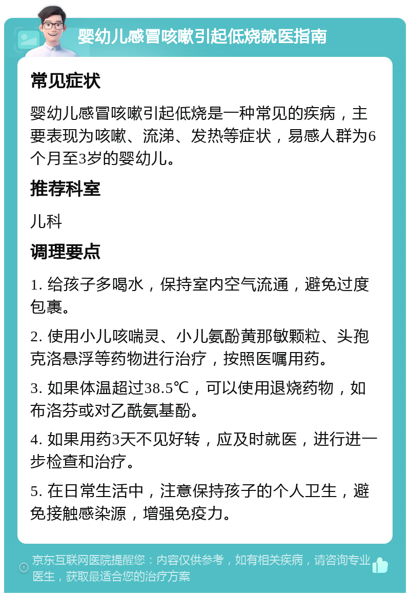 婴幼儿感冒咳嗽引起低烧就医指南 常见症状 婴幼儿感冒咳嗽引起低烧是一种常见的疾病，主要表现为咳嗽、流涕、发热等症状，易感人群为6个月至3岁的婴幼儿。 推荐科室 儿科 调理要点 1. 给孩子多喝水，保持室内空气流通，避免过度包裹。 2. 使用小儿咳喘灵、小儿氨酚黄那敏颗粒、头孢克洛悬浮等药物进行治疗，按照医嘱用药。 3. 如果体温超过38.5℃，可以使用退烧药物，如布洛芬或对乙酰氨基酚。 4. 如果用药3天不见好转，应及时就医，进行进一步检查和治疗。 5. 在日常生活中，注意保持孩子的个人卫生，避免接触感染源，增强免疫力。