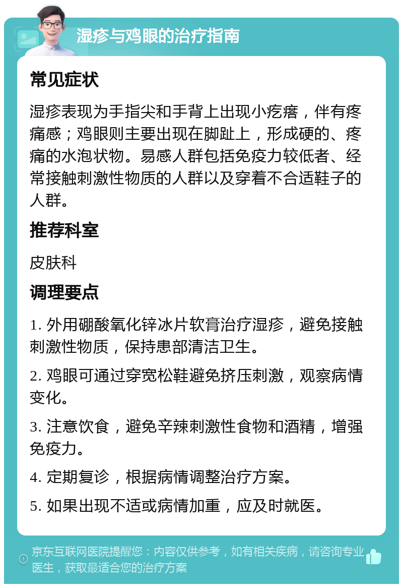 湿疹与鸡眼的治疗指南 常见症状 湿疹表现为手指尖和手背上出现小疙瘩，伴有疼痛感；鸡眼则主要出现在脚趾上，形成硬的、疼痛的水泡状物。易感人群包括免疫力较低者、经常接触刺激性物质的人群以及穿着不合适鞋子的人群。 推荐科室 皮肤科 调理要点 1. 外用硼酸氧化锌冰片软膏治疗湿疹，避免接触刺激性物质，保持患部清洁卫生。 2. 鸡眼可通过穿宽松鞋避免挤压刺激，观察病情变化。 3. 注意饮食，避免辛辣刺激性食物和酒精，增强免疫力。 4. 定期复诊，根据病情调整治疗方案。 5. 如果出现不适或病情加重，应及时就医。