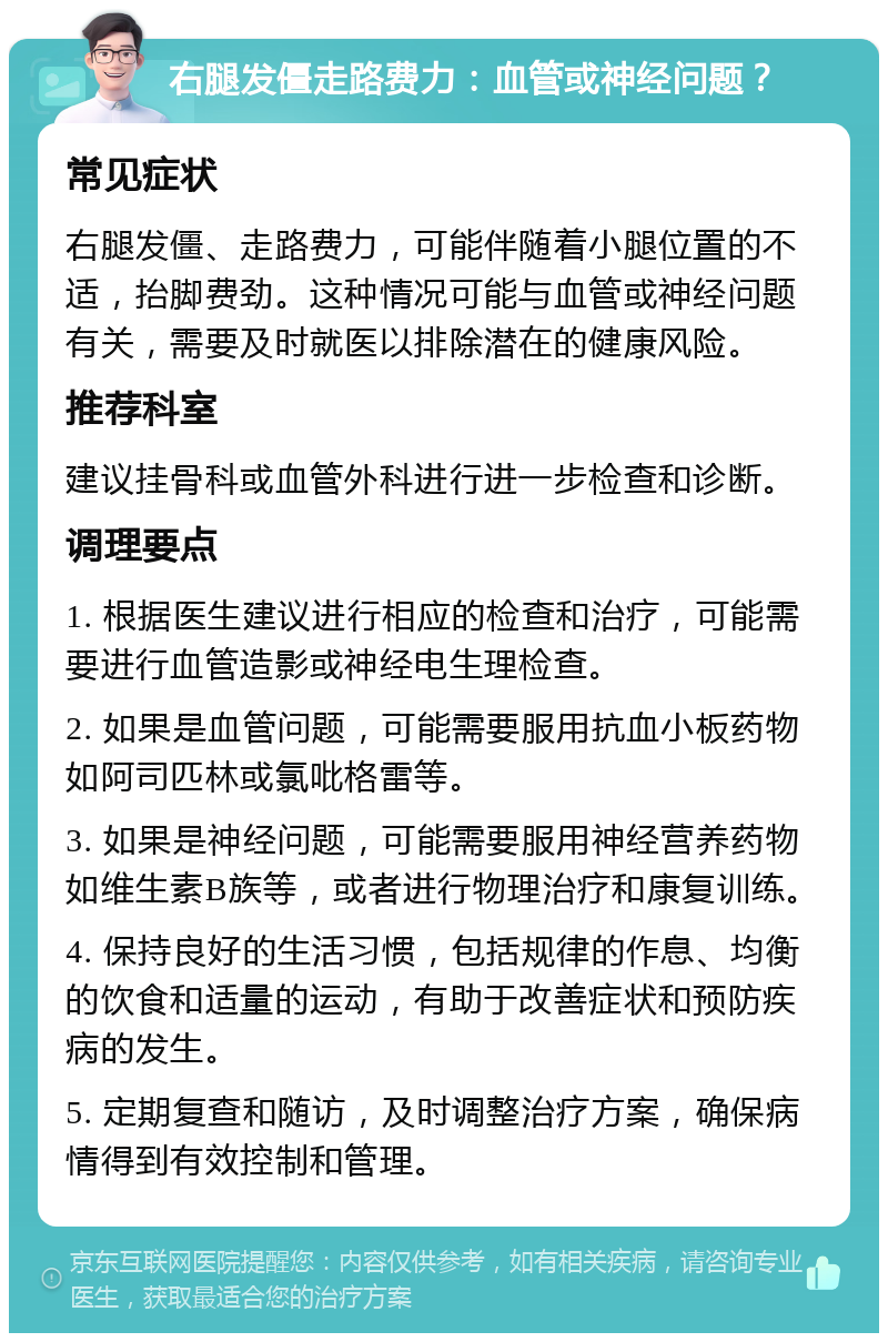 右腿发僵走路费力：血管或神经问题？ 常见症状 右腿发僵、走路费力，可能伴随着小腿位置的不适，抬脚费劲。这种情况可能与血管或神经问题有关，需要及时就医以排除潜在的健康风险。 推荐科室 建议挂骨科或血管外科进行进一步检查和诊断。 调理要点 1. 根据医生建议进行相应的检查和治疗，可能需要进行血管造影或神经电生理检查。 2. 如果是血管问题，可能需要服用抗血小板药物如阿司匹林或氯吡格雷等。 3. 如果是神经问题，可能需要服用神经营养药物如维生素B族等，或者进行物理治疗和康复训练。 4. 保持良好的生活习惯，包括规律的作息、均衡的饮食和适量的运动，有助于改善症状和预防疾病的发生。 5. 定期复查和随访，及时调整治疗方案，确保病情得到有效控制和管理。