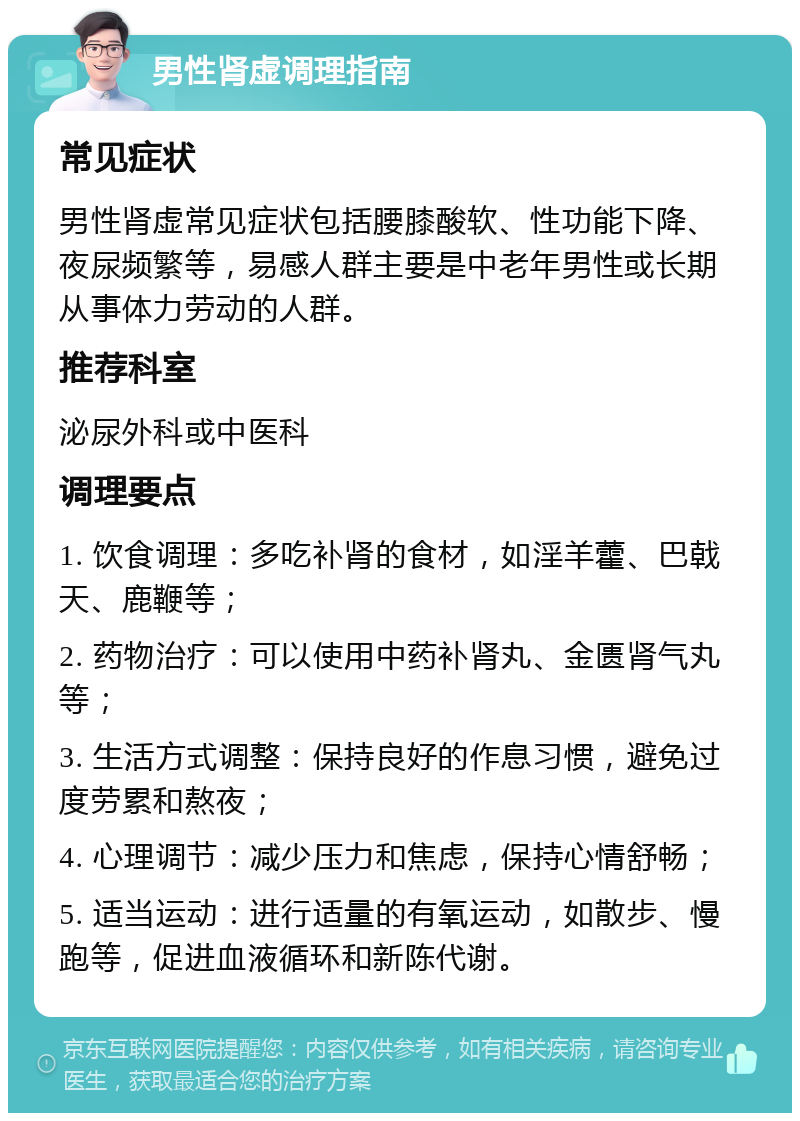 男性肾虚调理指南 常见症状 男性肾虚常见症状包括腰膝酸软、性功能下降、夜尿频繁等，易感人群主要是中老年男性或长期从事体力劳动的人群。 推荐科室 泌尿外科或中医科 调理要点 1. 饮食调理：多吃补肾的食材，如淫羊藿、巴戟天、鹿鞭等； 2. 药物治疗：可以使用中药补肾丸、金匮肾气丸等； 3. 生活方式调整：保持良好的作息习惯，避免过度劳累和熬夜； 4. 心理调节：减少压力和焦虑，保持心情舒畅； 5. 适当运动：进行适量的有氧运动，如散步、慢跑等，促进血液循环和新陈代谢。