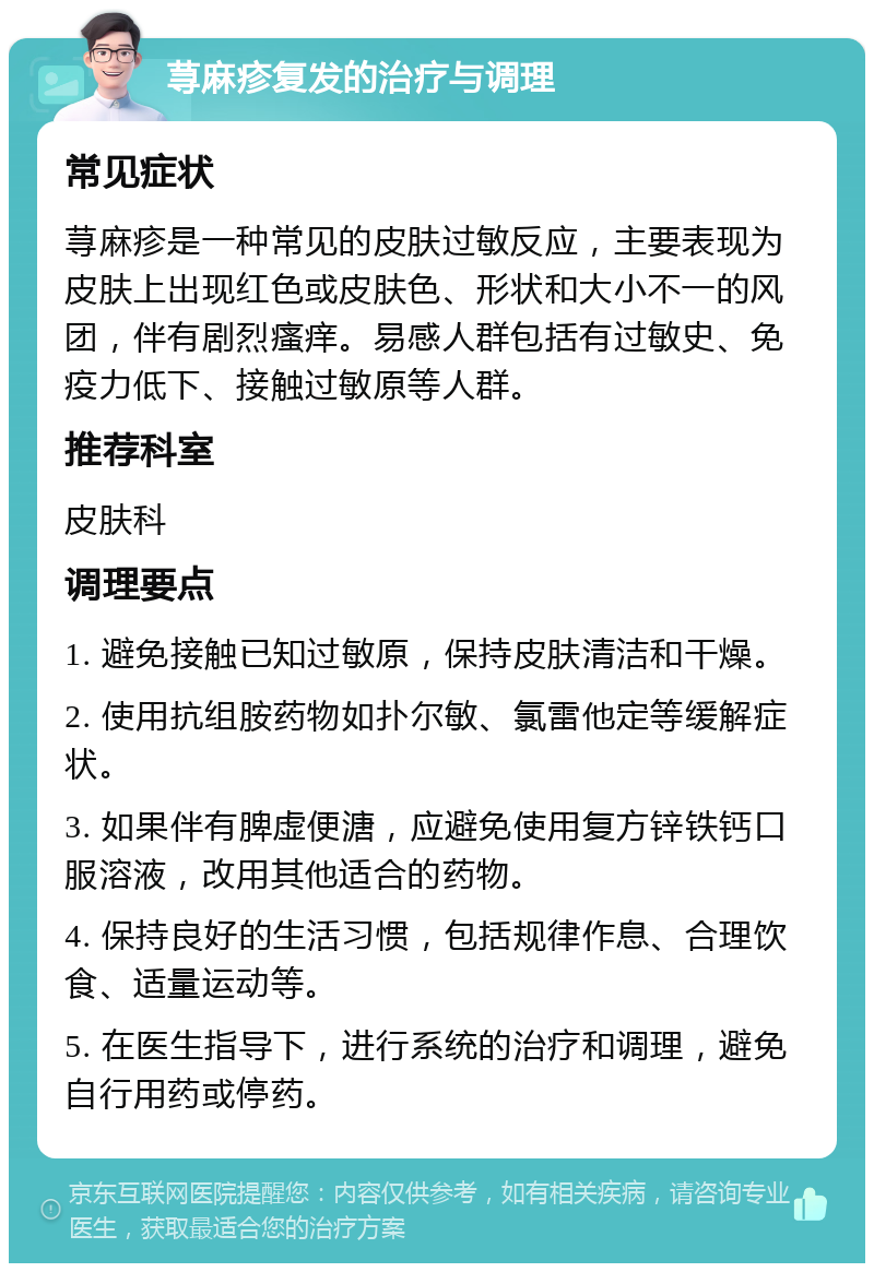 荨麻疹复发的治疗与调理 常见症状 荨麻疹是一种常见的皮肤过敏反应，主要表现为皮肤上出现红色或皮肤色、形状和大小不一的风团，伴有剧烈瘙痒。易感人群包括有过敏史、免疫力低下、接触过敏原等人群。 推荐科室 皮肤科 调理要点 1. 避免接触已知过敏原，保持皮肤清洁和干燥。 2. 使用抗组胺药物如扑尔敏、氯雷他定等缓解症状。 3. 如果伴有脾虚便溏，应避免使用复方锌铁钙口服溶液，改用其他适合的药物。 4. 保持良好的生活习惯，包括规律作息、合理饮食、适量运动等。 5. 在医生指导下，进行系统的治疗和调理，避免自行用药或停药。