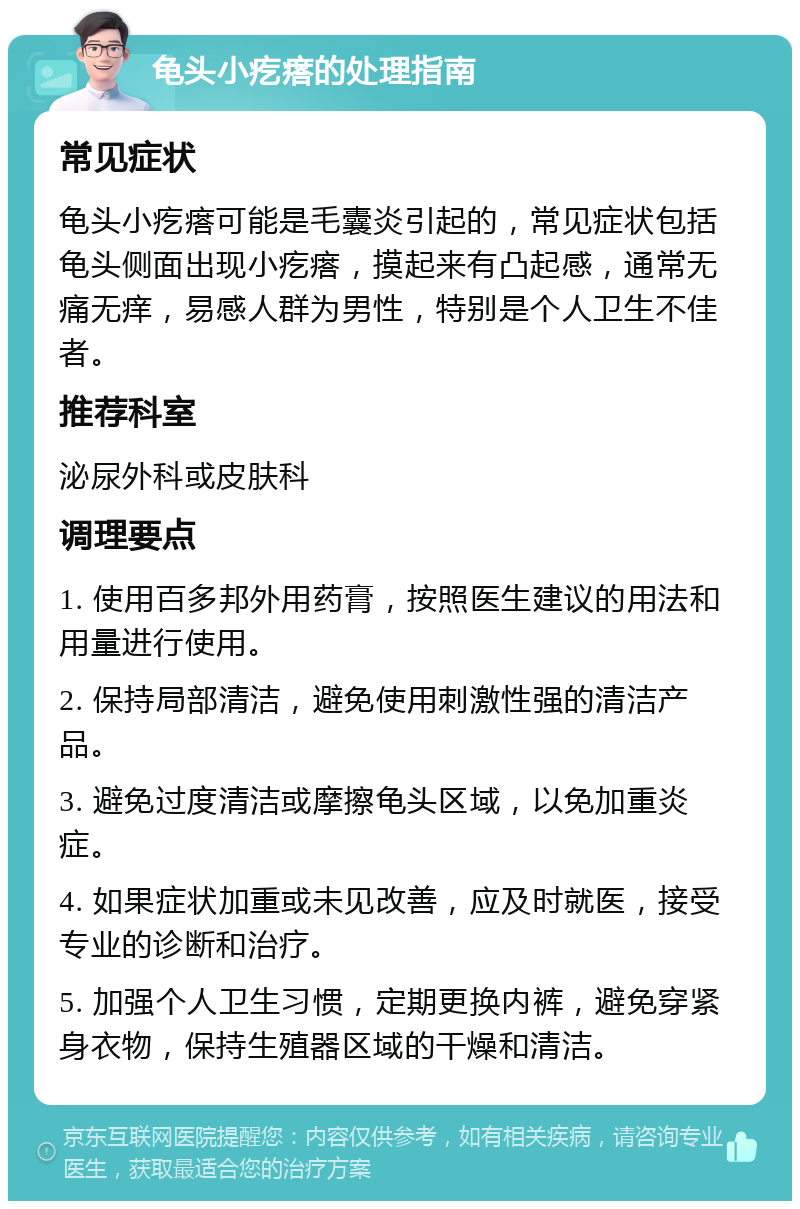 龟头小疙瘩的处理指南 常见症状 龟头小疙瘩可能是毛囊炎引起的，常见症状包括龟头侧面出现小疙瘩，摸起来有凸起感，通常无痛无痒，易感人群为男性，特别是个人卫生不佳者。 推荐科室 泌尿外科或皮肤科 调理要点 1. 使用百多邦外用药膏，按照医生建议的用法和用量进行使用。 2. 保持局部清洁，避免使用刺激性强的清洁产品。 3. 避免过度清洁或摩擦龟头区域，以免加重炎症。 4. 如果症状加重或未见改善，应及时就医，接受专业的诊断和治疗。 5. 加强个人卫生习惯，定期更换内裤，避免穿紧身衣物，保持生殖器区域的干燥和清洁。