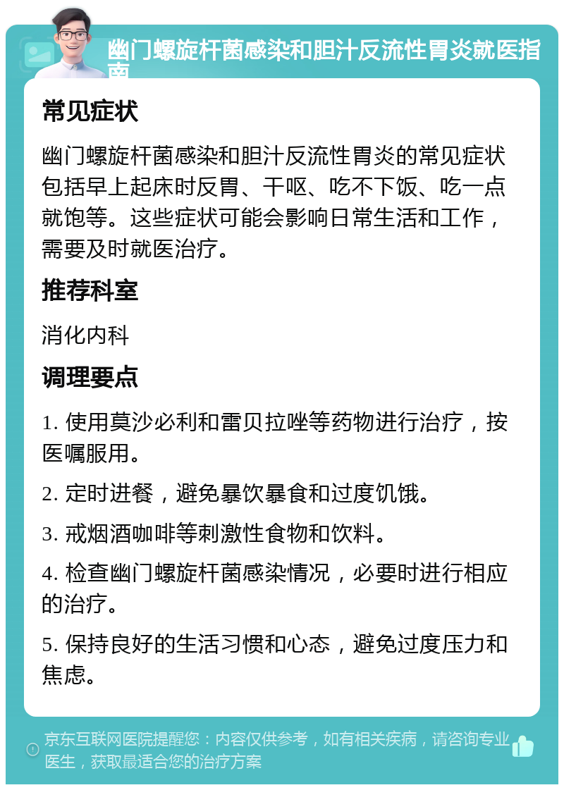 幽门螺旋杆菌感染和胆汁反流性胃炎就医指南 常见症状 幽门螺旋杆菌感染和胆汁反流性胃炎的常见症状包括早上起床时反胃、干呕、吃不下饭、吃一点就饱等。这些症状可能会影响日常生活和工作，需要及时就医治疗。 推荐科室 消化内科 调理要点 1. 使用莫沙必利和雷贝拉唑等药物进行治疗，按医嘱服用。 2. 定时进餐，避免暴饮暴食和过度饥饿。 3. 戒烟酒咖啡等刺激性食物和饮料。 4. 检查幽门螺旋杆菌感染情况，必要时进行相应的治疗。 5. 保持良好的生活习惯和心态，避免过度压力和焦虑。