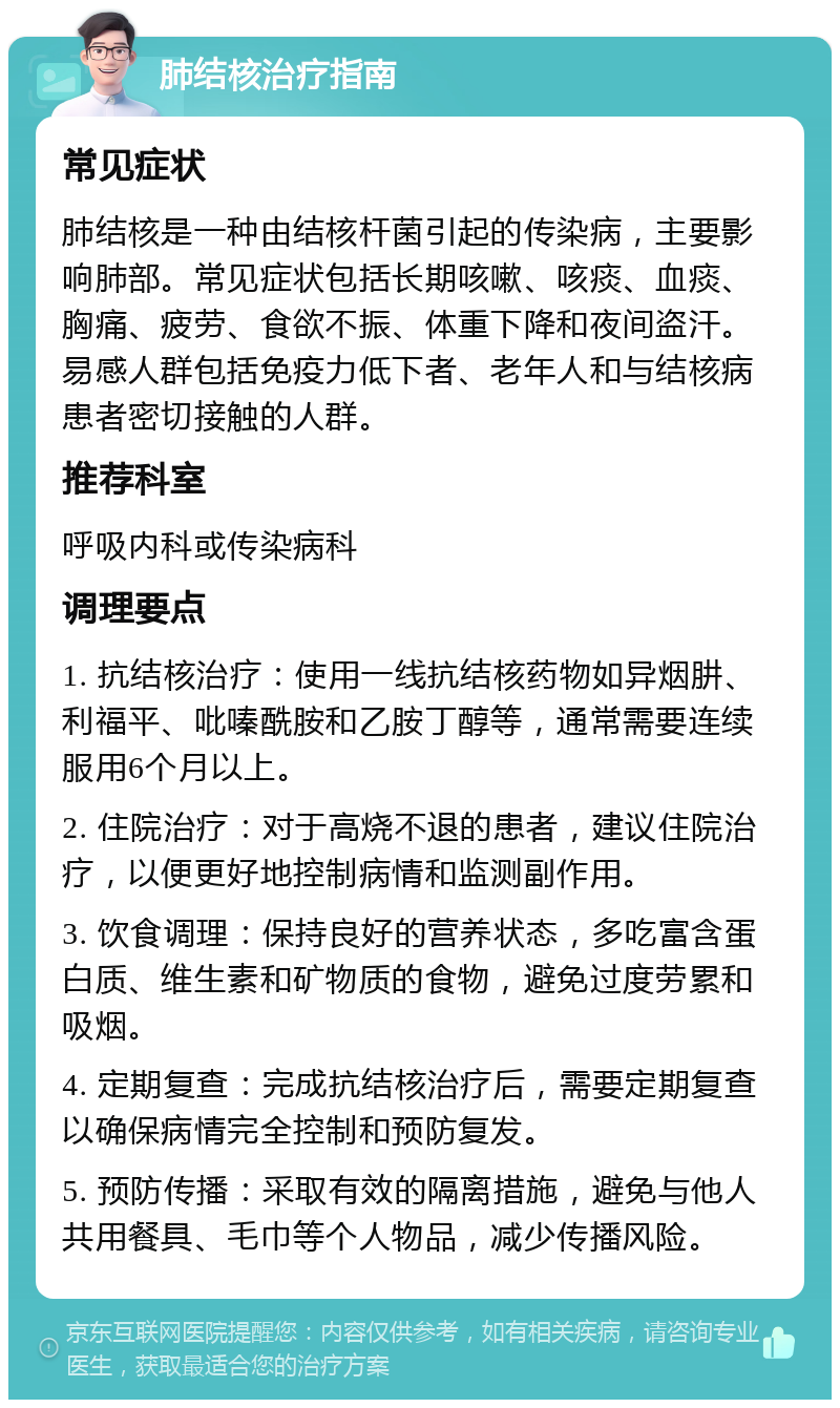 肺结核治疗指南 常见症状 肺结核是一种由结核杆菌引起的传染病，主要影响肺部。常见症状包括长期咳嗽、咳痰、血痰、胸痛、疲劳、食欲不振、体重下降和夜间盗汗。易感人群包括免疫力低下者、老年人和与结核病患者密切接触的人群。 推荐科室 呼吸内科或传染病科 调理要点 1. 抗结核治疗：使用一线抗结核药物如异烟肼、利福平、吡嗪酰胺和乙胺丁醇等，通常需要连续服用6个月以上。 2. 住院治疗：对于高烧不退的患者，建议住院治疗，以便更好地控制病情和监测副作用。 3. 饮食调理：保持良好的营养状态，多吃富含蛋白质、维生素和矿物质的食物，避免过度劳累和吸烟。 4. 定期复查：完成抗结核治疗后，需要定期复查以确保病情完全控制和预防复发。 5. 预防传播：采取有效的隔离措施，避免与他人共用餐具、毛巾等个人物品，减少传播风险。