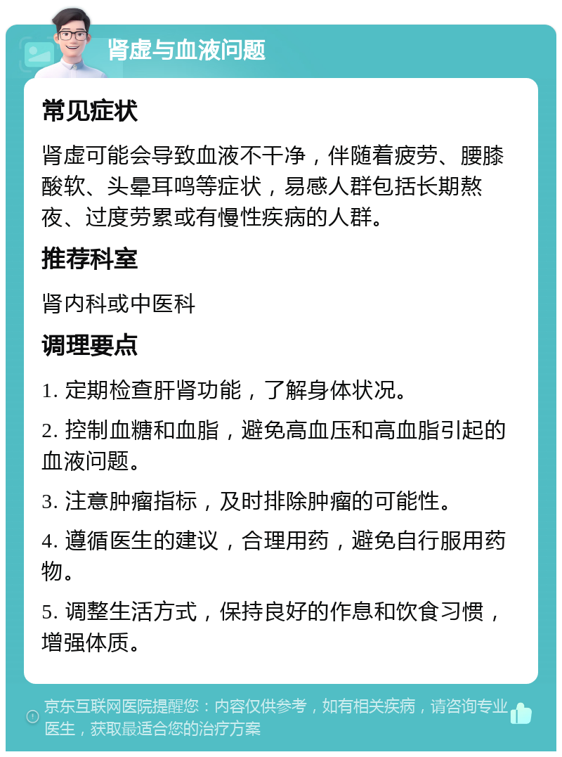 肾虚与血液问题 常见症状 肾虚可能会导致血液不干净，伴随着疲劳、腰膝酸软、头晕耳鸣等症状，易感人群包括长期熬夜、过度劳累或有慢性疾病的人群。 推荐科室 肾内科或中医科 调理要点 1. 定期检查肝肾功能，了解身体状况。 2. 控制血糖和血脂，避免高血压和高血脂引起的血液问题。 3. 注意肿瘤指标，及时排除肿瘤的可能性。 4. 遵循医生的建议，合理用药，避免自行服用药物。 5. 调整生活方式，保持良好的作息和饮食习惯，增强体质。