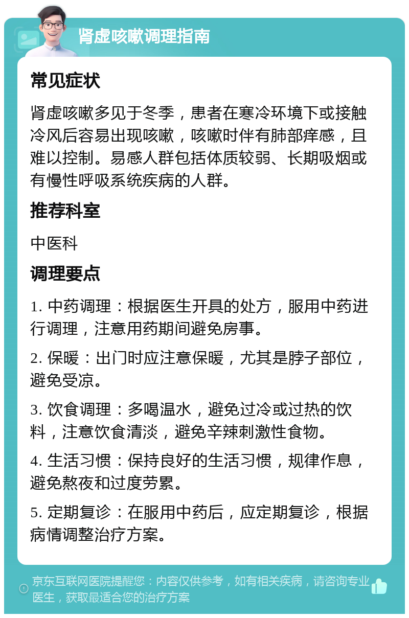 肾虚咳嗽调理指南 常见症状 肾虚咳嗽多见于冬季，患者在寒冷环境下或接触冷风后容易出现咳嗽，咳嗽时伴有肺部痒感，且难以控制。易感人群包括体质较弱、长期吸烟或有慢性呼吸系统疾病的人群。 推荐科室 中医科 调理要点 1. 中药调理：根据医生开具的处方，服用中药进行调理，注意用药期间避免房事。 2. 保暖：出门时应注意保暖，尤其是脖子部位，避免受凉。 3. 饮食调理：多喝温水，避免过冷或过热的饮料，注意饮食清淡，避免辛辣刺激性食物。 4. 生活习惯：保持良好的生活习惯，规律作息，避免熬夜和过度劳累。 5. 定期复诊：在服用中药后，应定期复诊，根据病情调整治疗方案。