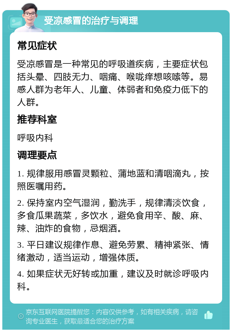 受凉感冒的治疗与调理 常见症状 受凉感冒是一种常见的呼吸道疾病，主要症状包括头晕、四肢无力、咽痛、喉咙痒想咳嗦等。易感人群为老年人、儿童、体弱者和免疫力低下的人群。 推荐科室 呼吸内科 调理要点 1. 规律服用感冒灵颗粒、蒲地蓝和清咽滴丸，按照医嘱用药。 2. 保持室内空气湿润，勤洗手，规律清淡饮食，多食瓜果蔬菜，多饮水，避免食用辛、酸、麻、辣、油炸的食物，忌烟酒。 3. 平日建议规律作息、避免劳累、精神紧张、情绪激动，适当运动，增强体质。 4. 如果症状无好转或加重，建议及时就诊呼吸内科。