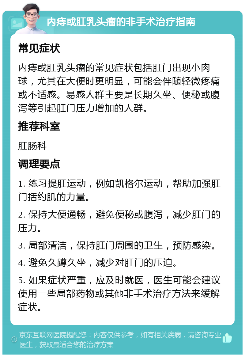 内痔或肛乳头瘤的非手术治疗指南 常见症状 内痔或肛乳头瘤的常见症状包括肛门出现小肉球，尤其在大便时更明显，可能会伴随轻微疼痛或不适感。易感人群主要是长期久坐、便秘或腹泻等引起肛门压力增加的人群。 推荐科室 肛肠科 调理要点 1. 练习提肛运动，例如凯格尔运动，帮助加强肛门括约肌的力量。 2. 保持大便通畅，避免便秘或腹泻，减少肛门的压力。 3. 局部清洁，保持肛门周围的卫生，预防感染。 4. 避免久蹲久坐，减少对肛门的压迫。 5. 如果症状严重，应及时就医，医生可能会建议使用一些局部药物或其他非手术治疗方法来缓解症状。