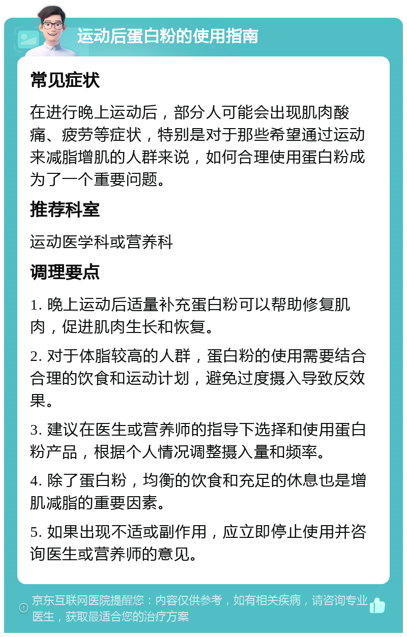 运动后蛋白粉的使用指南 常见症状 在进行晚上运动后，部分人可能会出现肌肉酸痛、疲劳等症状，特别是对于那些希望通过运动来减脂增肌的人群来说，如何合理使用蛋白粉成为了一个重要问题。 推荐科室 运动医学科或营养科 调理要点 1. 晚上运动后适量补充蛋白粉可以帮助修复肌肉，促进肌肉生长和恢复。 2. 对于体脂较高的人群，蛋白粉的使用需要结合合理的饮食和运动计划，避免过度摄入导致反效果。 3. 建议在医生或营养师的指导下选择和使用蛋白粉产品，根据个人情况调整摄入量和频率。 4. 除了蛋白粉，均衡的饮食和充足的休息也是增肌减脂的重要因素。 5. 如果出现不适或副作用，应立即停止使用并咨询医生或营养师的意见。