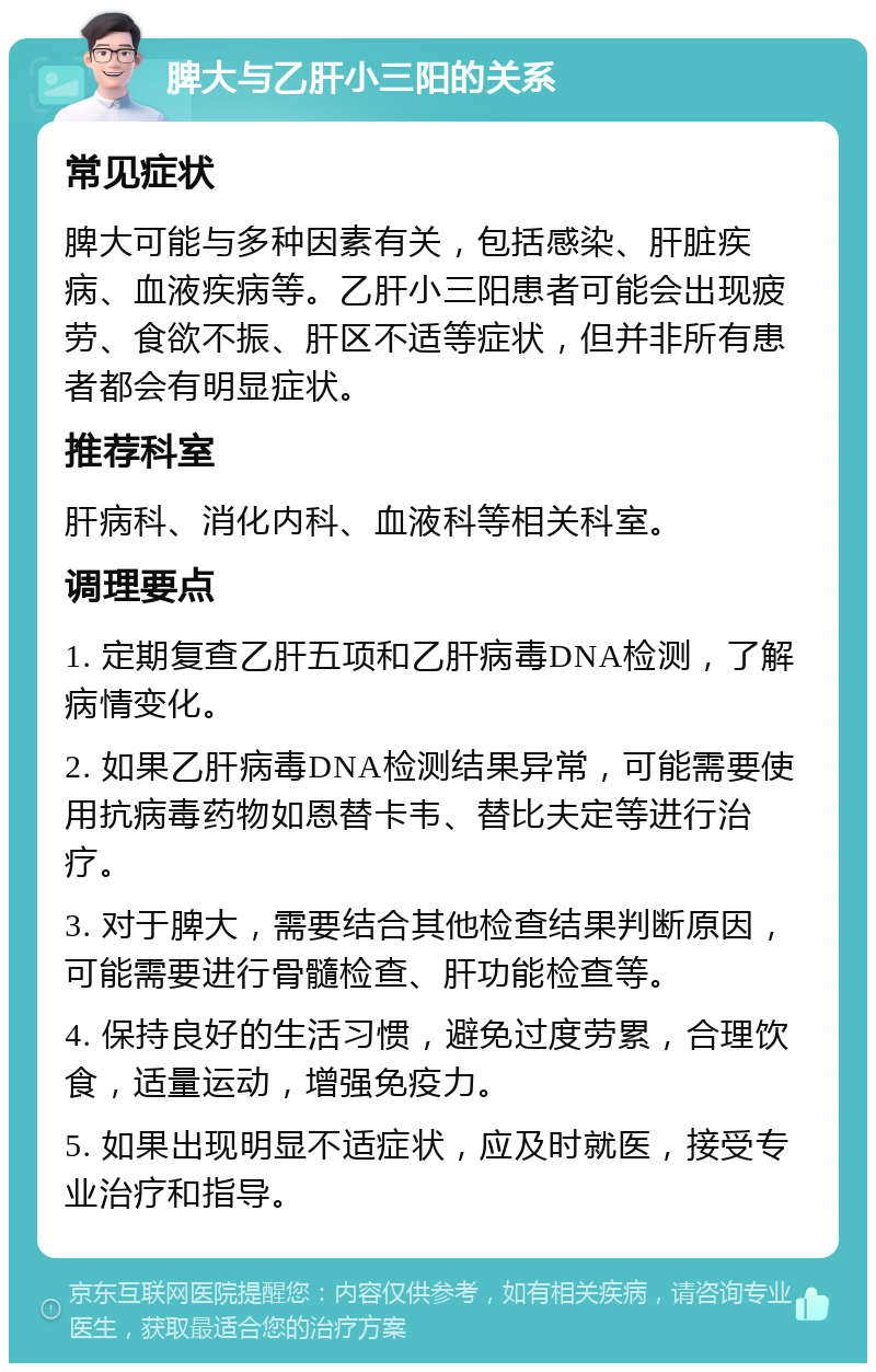 脾大与乙肝小三阳的关系 常见症状 脾大可能与多种因素有关，包括感染、肝脏疾病、血液疾病等。乙肝小三阳患者可能会出现疲劳、食欲不振、肝区不适等症状，但并非所有患者都会有明显症状。 推荐科室 肝病科、消化内科、血液科等相关科室。 调理要点 1. 定期复查乙肝五项和乙肝病毒DNA检测，了解病情变化。 2. 如果乙肝病毒DNA检测结果异常，可能需要使用抗病毒药物如恩替卡韦、替比夫定等进行治疗。 3. 对于脾大，需要结合其他检查结果判断原因，可能需要进行骨髓检查、肝功能检查等。 4. 保持良好的生活习惯，避免过度劳累，合理饮食，适量运动，增强免疫力。 5. 如果出现明显不适症状，应及时就医，接受专业治疗和指导。