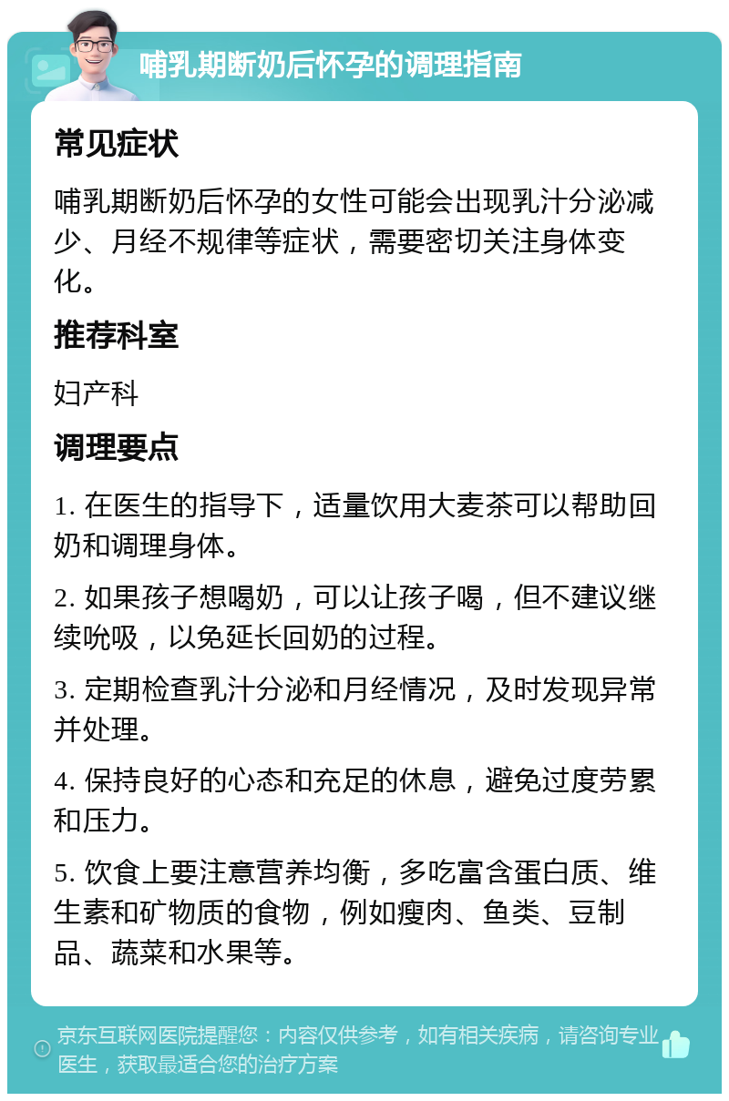 哺乳期断奶后怀孕的调理指南 常见症状 哺乳期断奶后怀孕的女性可能会出现乳汁分泌减少、月经不规律等症状，需要密切关注身体变化。 推荐科室 妇产科 调理要点 1. 在医生的指导下，适量饮用大麦茶可以帮助回奶和调理身体。 2. 如果孩子想喝奶，可以让孩子喝，但不建议继续吮吸，以免延长回奶的过程。 3. 定期检查乳汁分泌和月经情况，及时发现异常并处理。 4. 保持良好的心态和充足的休息，避免过度劳累和压力。 5. 饮食上要注意营养均衡，多吃富含蛋白质、维生素和矿物质的食物，例如瘦肉、鱼类、豆制品、蔬菜和水果等。